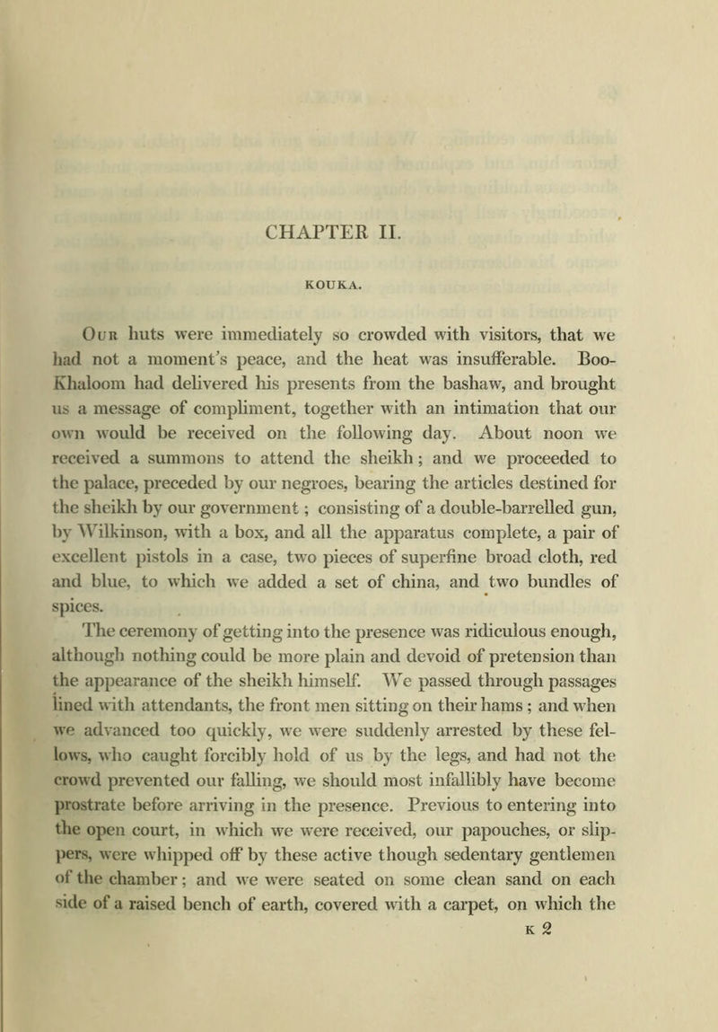 KOUKA. Our huts were immediately so crowded with visitors, that we had not a moment’s peace, and the heat was insufferable. Boo- Khaloom had delivered his presents from the bashaw, and brought us a message of compliment, together with an intimation that our own would be received on the following day. About noon we received a summons to attend the sheikh; and we proceeded to the palace, preceded by our negroes, bearing the articles destined for the sheikh by our government; consisting of a double-barrelled gun, by Wilkinson, with a box, and all the apparatus complete, a pair of excellent pistols in a case, two pieces of superfine broad cloth, red and blue, to which we added a set of china, and two bundles of spices. The ceremony of getting into the presence was ridiculous enough, although nothing could be more plain and devoid of pretension than the appearance of the sheikh himself. We passed through passages lined with attendants, the front men sitting on their hams ; and when we advanced too quickly, we were suddenly arrested by these fel- lows, who caught forcibly hold of us by the legs, and had not the crowd prevented our falling, we should most infallibly have become prostrate before arriving in the presence. Previous to entering into the open court, in which we were received, our papouches, or slip- pers, were whipped off by these active though sedentary gentlemen of the chamber; and we were seated on some clean sand on each side of a raised bench of earth, covered with a carpet, on which the k 2