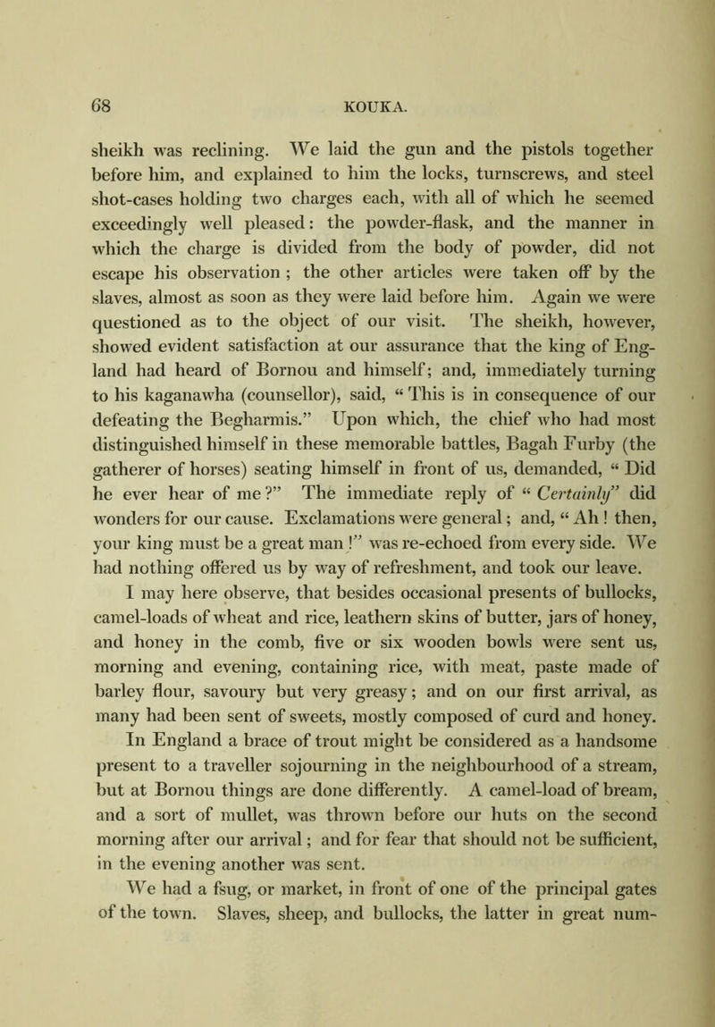sheikh was reclining. We laid the gun and the pistols together before him, and explained to him the locks, turnscrews, and steel shot-cases holding two charges each, with all of which he seemed exceedingly well pleased: the powder-flask, and the manner in which the charge is divided from the body of powder, did not escape his observation ; the other articles were taken off by the slaves, almost as soon as they were laid before him. Again we were questioned as to the object of our visit. The sheikh, however, showed evident satisfaction at our assurance that the king of Eng- land had heard of Bornou and himself; and, immediately turning to his kaganawha (counsellor), said, “ This is in consequence of our defeating the Begharmis.” Upon which, the chief who had most distinguished himself in these memorable battles, Bagah Furby (the gatherer of horses) seating himself in front of us, demanded, “ Did he ever hear of me ?” The immediate reply of “ Certainly” did wonders for our cause. Exclamations were general; and, “ Ah ! then, your king must be a great man \” was re-echoed from every side. We had nothing offered us by way of refreshment, and took our leave. I may here observe, that besides occasional presents of bullocks, camel-loads of wheat and rice, leathern skins of butter, jars of honey, and honey in the comb, five or six wooden bowls were sent us, morning and evening, containing rice, with meat, paste made of barley flour, savoury but very greasy; and on our first arrival, as many had been sent of sweets, mostly composed of curd and honey. In England a brace of trout might be considered as a handsome present to a traveller sojourning in the neighbourhood of a stream, but at Bornou things are done differently. A camel-load of bream, and a sort of mullet, was thrown before our huts on the second morning after our arrival; and for fear that should not be sufficient, in the evening another was sent. We had a fsug, or market, in front of one of the principal gates of the town. Slaves, sheep, and bullocks, the latter in great num-