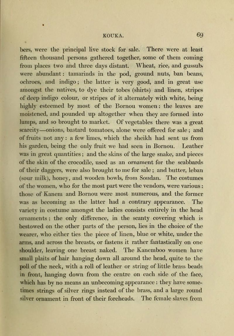 bers, were the principal live stock for sale. There were at least fifteen thousand persons gathered together, some of them coming from places two and three days distant. Wheat, rice, and gussub, were abundant: tamarinds in the pod, ground nuts, ban beans, ochroes, and indigo; the latter is very good, and in great use amongst the natives, to dye their tobes (shirts) and linen, stripes of deep indigo colour, or stripes of it alternately with white, being highly esteemed by most of the Bornou women: the leaves are moistened, and pounded up altogether when they are formed into lumps, and so brought to market. Of vegetables there was a great scarcity—onions, bastard tomatoes, alone were offered for sale; and of fruits not any: a few limes, which the sheikh had sent us from his garden, being the only fruit we had seen in Bornou. Leather was in great quantities; and the skins of the large snake, and pieces of the skin of the crocodile, used as an ornament for the scabbards of their daggers, were also brought to me for sale ; and butter, leban (sour milk), honey, and wooden bowls, from Soudan. The costumes of the women, who for the most part were the vendors, were various : those of Kanem and Bornou were most numerous, and the former was as becoming as the latter had a contrary appearance. The variety in costume amongst the ladies consists entirely in the head ornaments ; the only difference, in the scanty covering which is bestowed on the other parts of the person, lies in the choice of the wearer, who either ties the piece of linen, blue or white, under the arras, and across the breasts, or fastens it rather fantastically on one shoulder, leaving one breast naked. The Kanemboo women have small plaits of hair hanging down all around the head, quite to the poll of the neck, with a roll of leather or string of little brass beads in front, hanging down from the centre on each side of the face, which has by no means an unbecoming appearance : they have some- times strings of silver rings instead of the brass, and a large round silver ornament in front of their foreheads. The female slaves from