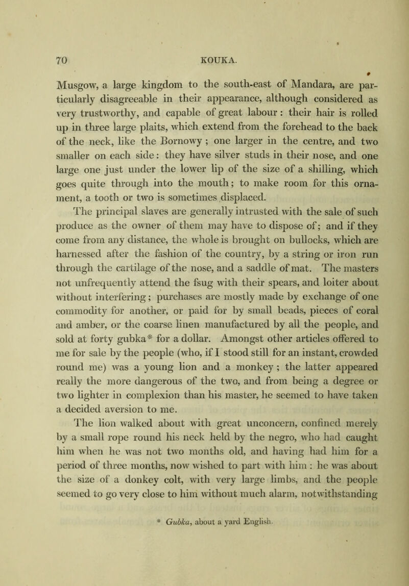 Musgow, a large kingdom to the south-east of Mandara, are par- ticularly disagreeable in their appearance, although considered as very trustworthy, and capable of great labour : their hair is rolled up in three large plaits, which extend from the forehead to the back of the neck, like the Bornowy ; one larger in the centre, and two smaller on each side: they have silver studs in their nose, and one large one just under the lower lip of the size of a shilling, which goes quite through into the mouth; to make room for this orna- ment, a tooth or two is sometimes displaced. The principal slaves are generally intrusted with the sale of such produce as the owner of them may have to dispose of; and if they come from any distance, the whole is brought on bullocks, which are harnessed after the fashion of the country, by a string or iron run through the cartilage of the nose, and a saddle of mat. The masters not unfrequently attend the fsug with their spears, and loiter about without interfering; purchases are mostly made by exchange of one commodity for another, or paid for by small beads, pieces of coral and amber, or the coarse linen manufactured by all the people, and sold at forty gubka* for a dollar. Amongst other articles offered to me for sale by the people (who, if I stood still for an instant, crowded round me) was a young lion and a monkey ; the latter appeared really the more dangerous of the two, and from being a degree or two lighter in complexion than his master, he seemed to have taken a decided aversion to me. The lion walked about with great unconcern, confined merely by a small rope round his neck held by the negro, who had caught him when he was not two months old, and having had him for a period of three months, now wished to part with him : he was about the size of a donkey colt, with very large limbs, and the people seemed to go very close to him without much alarm, notwithstanding * Gubka, about a yard English.