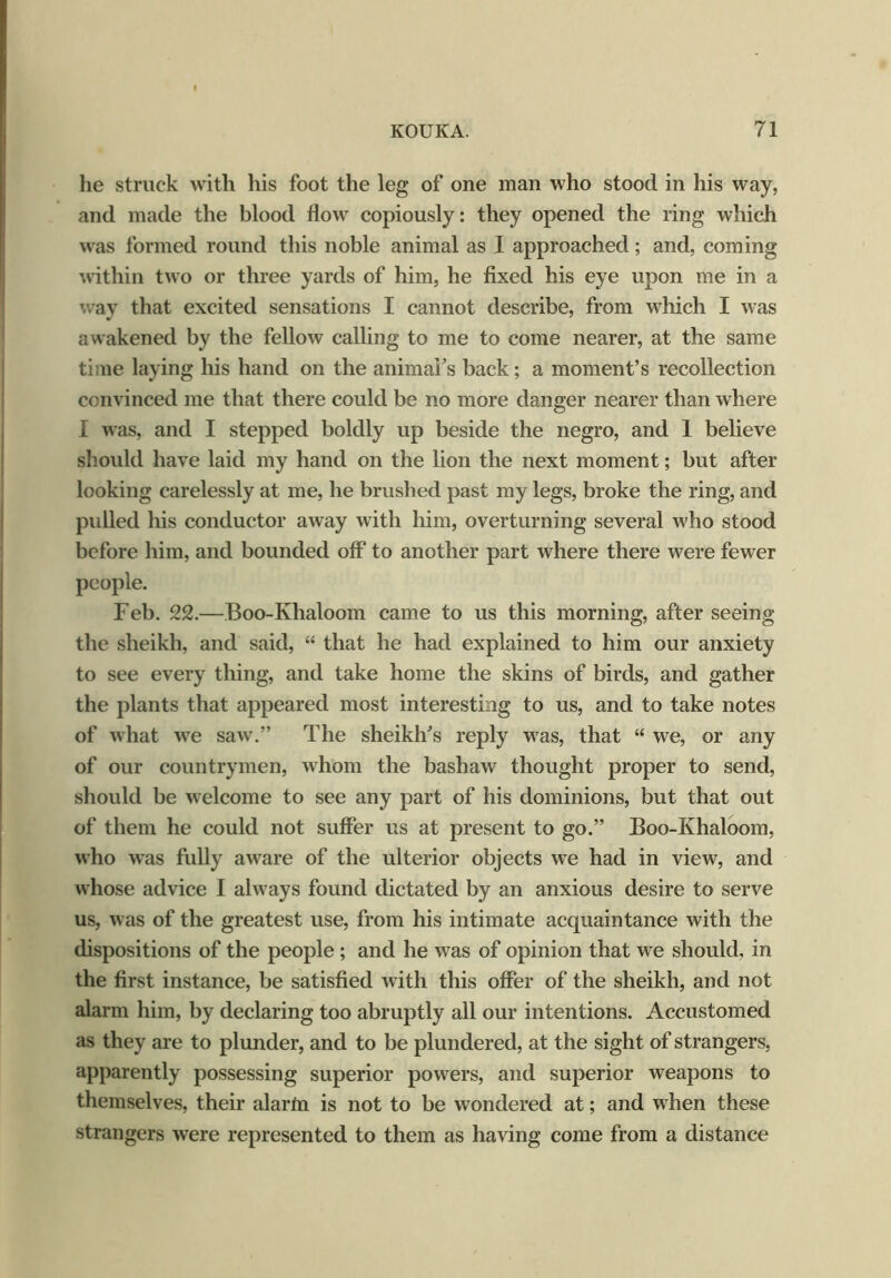 he struck with his foot the leg of one man who stood in his way, and made the blood flow copiously: they opened the ring which was formed round this noble animal as I approached; and, coming within two or three yards of him, he fixed his eye upon me in a way that excited sensations I cannot describe, from which I was awakened by the fellow calling to me to come nearer, at the same time laying his hand on the animal's back; a moment’s recollection convinced me that there could be no more danger nearer than where I was, and I stepped boldly up beside the negro, and 1 believe should have laid my hand on the lion the next moment; but after looking carelessly at me, he brushed past my legs, broke the ring, and pulled his conductor away with him, overturning several who stood before him, and bounded off to another part where there were fewer people. Feb. 22.—Boo-Khaloom came to us this morning, after seeing the sheikh, and said, “ that he had explained to him our anxiety to see every thing, and take home the skins of birds, and gather the plants that appeared most interesting to us, and to take notes of what wre saw.” The sheikh's reply w7as, that “ we, or any of our countrymen, whom the bashaw thought proper to send, should be welcome to see any part of his dominions, but that out of them he could not suffer us at present to go.” Boo-Khaloom, who was fully aware of the ulterior objects we had in view, and whose advice I always found dictated by an anxious desire to serve us, was of the greatest use, from his intimate acquaintance with the dispositions of the people ; and he was of opinion that we should, in the first instance, be satisfied w ith this offer of the sheikh, and not alarm him, by declaring too abruptly all our intentions. Accustomed as they are to plunder, and to be plundered, at the sight of strangers, apparently possessing superior powers, and superior weapons to themselves, their alarm is not to be wondered at; and when these strangers were represented to them as having come from a distance