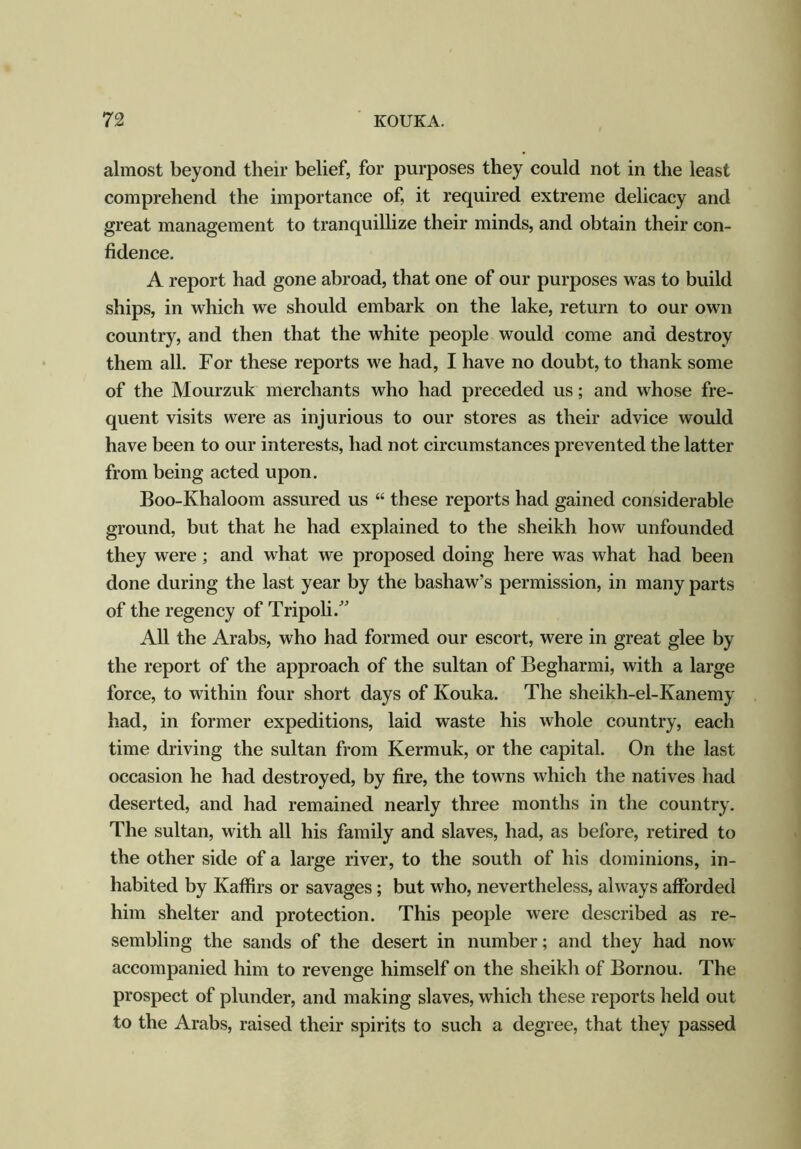 almost beyond their belief, for purposes they could not in the least comprehend the importance of, it required extreme delicacy and great management to tranquillize their minds, and obtain their con- fidence. A report had gone abroad, that one of our purposes was to build ships, in which we should embark on the lake, return to our own country, and then that the white people would come and destroy them all. For these reports we had, I have no doubt, to thank some of the Mourzuk merchants who had preceded us; and whose fre- quent visits were as injurious to our stores as their advice would have been to our interests, had not circumstances prevented the latter from being acted upon. Boo-Khaloom assured us “ these reports had gained considerable ground, but that he had explained to the sheikh how unfounded they were ; and what we proposed doing here was what had been done during the last year by the bashaw’s permission, in many parts of the regency of Tripoli/’ All the Arabs, who had formed our escort, were in great glee by the report of the approach of the sultan of Begharmi, with a large force, to within four short days of Kouka. The sheikh-el-Ivanemy had, in former expeditions, laid waste his whole country, each time driving the sultan from Kermuk, or the capital. On the last occasion he had destroyed, by fire, the towns which the natives had deserted, and had remained nearly three months in the country. The sultan, with all his family and slaves, had, as before, retired to the other side of a large river, to the south of his dominions, in- habited by Kaffirs or savages; but who, nevertheless, always afforded him shelter and protection. This people were described as re- sembling the sands of the desert in number; and they had now accompanied him to revenge himself on the sheikh of Bornou. The prospect of plunder, and making slaves, which these reports held out to the Arabs, raised their spirits to such a degree, that they passed