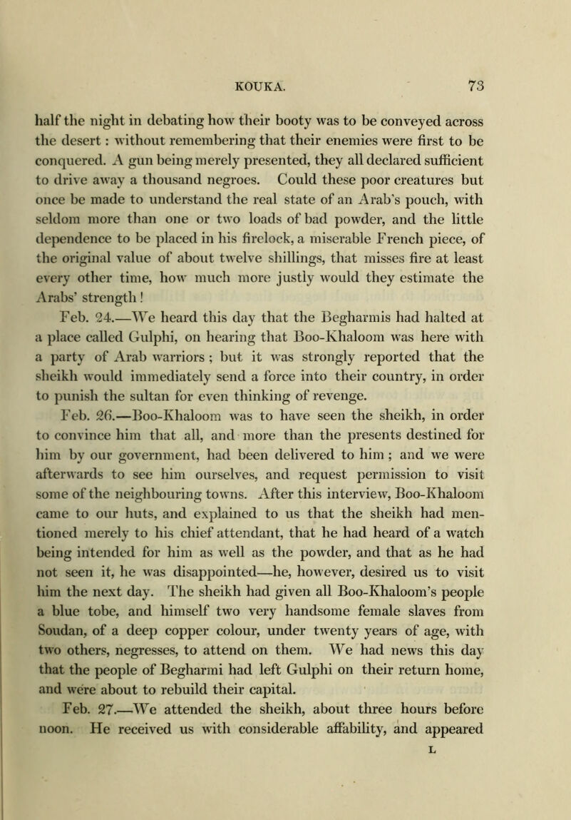 half the night in debating how their booty was to be conveyed across the desert: without remembering that their enemies were first to be conquered. A gun being merely presented, they all declared sufficient to drive away a thousand negroes. Could these poor creatures but once be made to understand the real state of an Arab's pouch, with seldom more than one or two loads of bad powder, and the little dependence to be placed in his firelock, a miserable French piece, of the original value of about twelve shillings, that misses fire at least every other time, how much more justly would they estimate the Arabs’ strength! Feb. 24.—We heard this day that the Begharmis had halted at a place called Gulphi, on hearing that Boo-Khaloom was here with a party of Arab warriors ; but it was strongly reported that the sheikh would immediately send a force into their country, in order to punish the sultan for even thinking of revenge. Feb. 26.—Boo-Khaloom was to have seen the sheikh, in order to convince him that all, and more than the presents destined for him by our government, had been delivered to him ; and we were afterwards to see him ourselves, and request permission to visit some of the neighbouring towns. After this interview, Boo-Khaloom came to our huts, and explained to us that the sheikh had men- tioned merely to his chief attendant, that he had heard of a watch being intended for him as well as the powder, and that as he had not seen it, he was disappointed—he, however, desired us to visit him the next day. The sheikh had given all Boo-Khaloom’s people a blue tobe, and himself two very handsome female slaves from Soudan, of a deep copper colour, under twenty years of age, with two others, negresses, to attend on them. We had news this day that the people of Begharmi had left Gulphi on their return home, and were about to rebuild their capital. Feb. 27.—We attended the sheikh, about three hours before noon. He received us with considerable affability, and appeared L