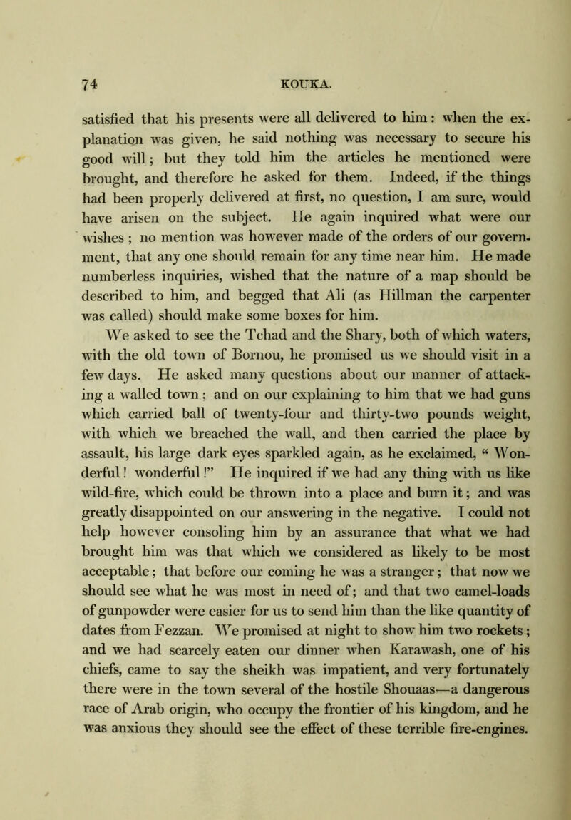satisfied that his presents were all delivered to him: when the ex- planation was given, he said nothing was necessary to secure his good will; but they told him the articles he mentioned were brought, and therefore he asked for them. Indeed, if the things had been properly delivered at first, no question, I am sure, would have arisen on the subject. He again inquired what were our wishes ; no mention was however made of the orders of our govern- ment, that any one should remain for any time near him. He made numberless inquiries, wished that the nature of a map should be described to him, and begged that Ali (as Hillman the carpenter was called) should make some boxes for him. We asked to see the Tchad and the Shary, both of which waters, with the old town of Bornou, he promised us we should visit in a few days. He asked many questions about our manner of attack- ing a walled town ; and on our explaining to him that we had guns which carried ball of twenty-four and thirty-two pounds weight, with which we breached the wall, and then carried the place by assault, his large dark eyes sparkled again, as he exclaimed, “ Won- derful ! wonderful!” He inquired if we had any thing with us like wild-fire, which could be thrown into a place and burn it; and was greatly disappointed on our answering in the negative. I could not help however consoling him by an assurance that what we had brought him was that which we considered as likely to be most acceptable; that before our coming he was a stranger; that now we should see what he was most in need of; and that two camel-loads of gunpowder were easier for us to send him than the like quantity of dates from Fezzan. We promised at night to show him two rockets ; and we had scarcely eaten our dinner when Karawash, one of his chiefs, came to say the sheikh was impatient, and very fortunately there were in the town several of the hostile Shouaas—a dangerous race of Arab origin, who occupy the frontier of his kingdom, and he was anxious they should see the effect of these terrible fire-engines.