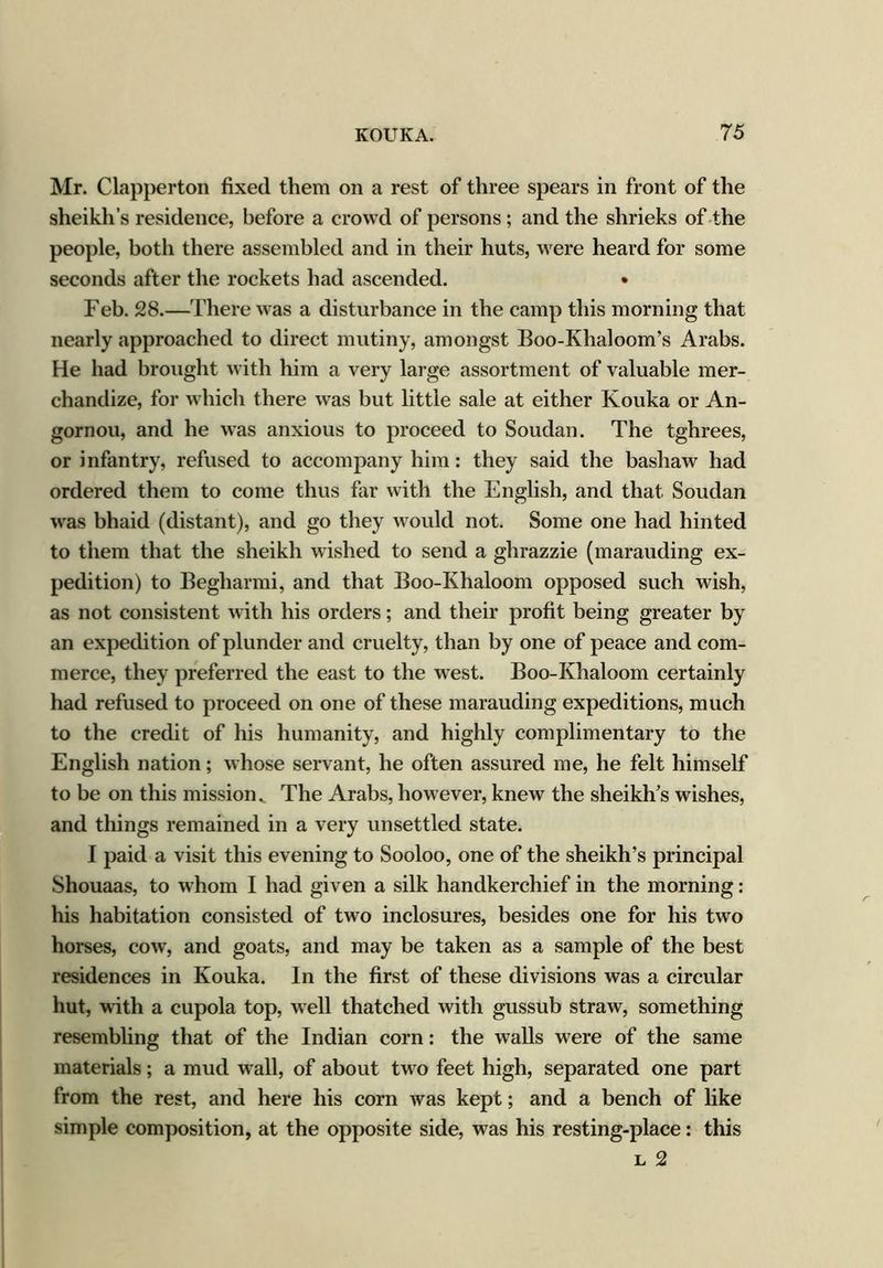 Mr. Clapperton fixed them on a rest of three spears in front of the sheikh’s residence, before a crowd of persons ; and the shrieks of the people, both there assembled and in their huts, were heard for some seconds after the rockets had ascended. • Feb. 28.—There was a disturbance in the camp this morning that nearly approached to direct mutiny, amongst Boo-Khaloom’s Arabs. He had brought with him a very large assortment of valuable mer- chandize, for which there was but little sale at either Kouka or An- gornou, and he was anxious to proceed to Soudan. The tghrees, or infantry, refused to accompany him: they said the bashaw had ordered them to come thus far with the English, and that Soudan was bhaid (distant), and go they would not. Some one had hinted to them that the sheikh wished to send a ghrazzie (marauding ex- pedition) to Begharmi, and that Boo-Khaloom opposed such wish, as not consistent with his orders; and their profit being greater by an expedition of plunder and cruelty, than by one of peace and com- merce, they preferred the east to the west. Boo-Khaloom certainly had refused to proceed on one of these marauding expeditions, much to the credit of his humanity, and highly complimentary to the English nation; whose servant, he often assured me, he felt himself to be on this mission. The Arabs, however, knew the sheikh’s wishes, and things remained in a very unsettled state. I paid a visit this evening to Sooloo, one of the sheikh’s principal Shouaas, to whom I had given a silk handkerchief in the morning: his habitation consisted of two inclosures, besides one for his two horses, cow, and goats, and may be taken as a sample of the best residences in Kouka. In the first of these divisions was a circular hut, with a cupola top, well thatched with gussub straw, something resembling that of the Indian corn: the walls were of the same materials; a mud wall, of about two feet high, separated one part from the rest, and here his corn was kept; and a bench of like simple composition, at the opposite side, was his resting-place: this l 2