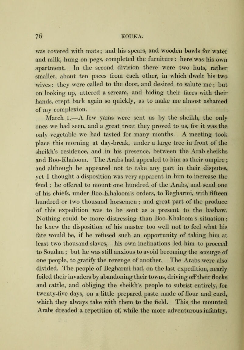 was covered with mats; and his spears, and wooden bowls for water and milk, hung on pegs, completed the furniture: here was his own apartment. In the second division there were two huts, rather smaller, about ten paces from each other, in which dwelt his two wives: they were called to the door, and desired to salute me; but on looking up, uttered a scream, and hiding their faces with their hands, crept back again so quickly, as to make me almost ashamed of my complexion. March 1.—A few yams were sent us by the sheikh, the only ones we had seen, and a great treat they proved to us, for it was the only vegetable we had tasted for many months. A meeting took place this morning at day-break, under a large tree in front of the sheikh's residence, and in his presence, between the Arab sheikhs and Boo-Khaloom. The Arabs had appealed to him as their umpire ; and although he appeared not to take any part in their disputes, yet I thought a disposition was very apparent in him to increase the feud : he offered to mount one hundred of the Arabs, and send one of his chiefs, under Boo-Khaloom’s orders, to Begharmi, with fifteen hundred or two thousand horsemen ; and great part of the produce of this expedition was to be sent as a present to the bashaw. Nothing could be more distressing than Boo-Khaloom’s situation ; he knew the disposition of his master too well not to feel what his fate would be, if he refused such an opportunity of taking him at least two thousand slaves,—his own inclinations led him to proceed to Soudan ; but he was still anxious to avoid becoming the scourge of one people, to gratify the revenge of another. The Arabs were also divided. The people of Begharmi had, on the last expedition, nearly foiled their invaders by abandoning their towns, driving off their flocks and cattle, and obliging the sheikh’s people to subsist entirely, for twenty-five days, on a little prepared paste made of flour and curd, which they always take with them to the field. This the mounted Arabs dreaded a repetition of, while the more adventurous infantry,