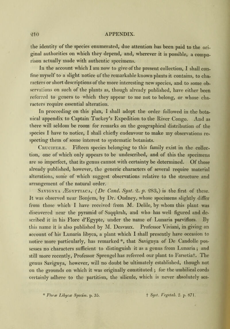 the identity of the species enumerated, due attention has been paid to the ori- ginal authorities on which they depend, and, wherever it is possible, a compa- rison actually made with authentic specimens. In the account which I am now to give of the present collection, I shall con- fine myself to a slight notice of the remarkable known plants it contains, to cha- racters or short descriptions of the more interesting new species, and to some ob- servations on such of the plants as, though already published, have either been referred to genera to which they appear to me not to belong, or whose cha- racters require essential alteration. In proceeding on this plan, I shall adopt the order followed in the bota- nical appendix to Captain Tuckey’s Expedition to the River Congo. And as there will seldom be room for remarks on the geographical distribution of the species I have to notice, I shall chiefly endeavour to make my observations re- specting them of some interest to systematic botanists. Cruciferje. Fifteen species belonging to this family exist in the collec- tion, one of which only appears to be undescribed, and of this the specimens are so imperfect, that its genus cannot with certainty be determined. Of those already published, however, the generic characters of several require material alterations, some of which suggest observations relative to the structure and arrangement of the natural order. Savignya AUgyptiaca, (Z)e Cand. Syst. 2. p. 283,) is the first of these. It was observed near Bonjem, by Dr. Oudney, whose specimens slightly differ from those which I have received from M. Delile, by whom this plant was discovered near the pyramid of Saqqarah, and who has well figured and de- scribed it in his Flore d’Egypte, under the name of Lunaria parviflora. By this name it is also published by M. Desvaux. Professor Viviani, in giving an account of his Lunaria libyca, a plant which I shall presently have occasion to notice more particularly, has remarked *, that Savignya of De Candolle pos- sesses no characters sufficient to distinguish it as a genus from Lunaria; and still more recently, Professor Sprengel has referred our plant to Farsetiat. The genus Savignya, however, will no doubt be ultimately established, though not on the grounds on which it was originally constituted ; for the umbilical cords certainly adhere to the partition, the silicule, which is never absolutely ses- * Florae Libycce Specim. p. 35. f Syst. Vegttab. 2. p. 871.
