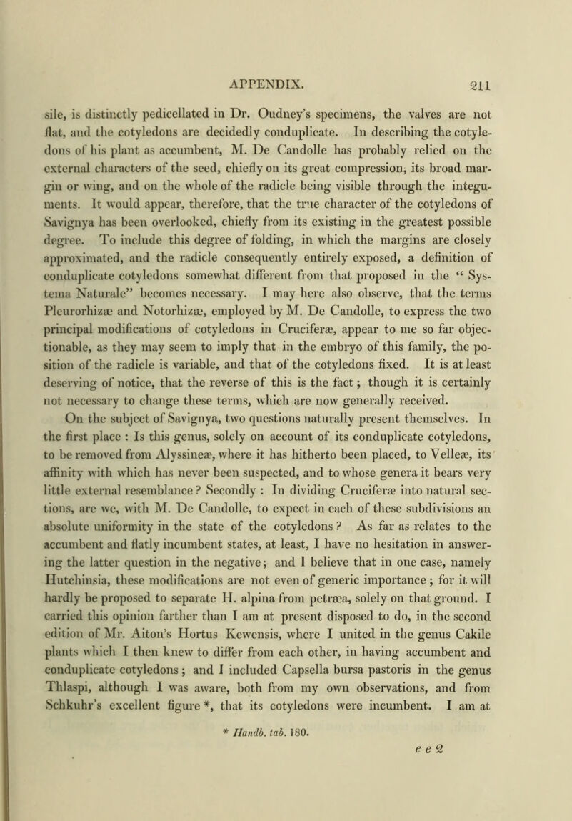 sile, is distinctly pedicellated in Dr. Oudney’s specimens, the valves are not flat, and the cotyledons are decidedly conduplicate. In describing the cotyle- dons of his plant as accumbent, M. De Candolle has probably relied on the external characters of the seed, chiefly on its great compression, its broad mar- gin or wing, and on the whole of the radicle being visible through the integu- ments. It would appear, therefore, that the true character of the cotyledons of Savignya has been overlooked, chiefly from its existing in the greatest possible degree. To include this degree of folding, in which the margins are closely approximated, and the radicle consequently entirely exposed, a definition of conduplicate cotyledons somewhat different from that proposed in the “ Sys- tema Naturale” becomes necessary. I may here also observe, that the terms Pleurorhizae and Notorhizse, employed by M. De Candolle, to express the two principal modifications of cotyledons in Cruciferse, appear to me so far objec- tionable, as they may seem to imply that in the embryo of this family, the po- sition of the radicle is variable, and that of the cotyledons fixed. It is at least deserving of notice, that the reverse of this is the fact; though it is certainly not necessary to change these terms, which are now generally received. On the subject of Savignya, two questions naturally present themselves. In the first place : Is this genus, solely on account of its conduplicate cotyledons, to be removed from Alyssineae, where it has hitherto been placed, to Velleae, its affinity with which has never been suspected, and to whose genera it bears very little external resemblance ? Secondly : In dividing Cruciferae into natural sec- tions, are we, with M. De Candolle, to expect in each of these subdivisions an absolute uniformity in the state of the cotyledons ? As far as relates to the accumbent and flatly incumbent states, at least, I have no hesitation in answer- ing the latter question in the negative; and 1 believe that in one case, namely Hutchinsia, these modifications are not even of generic importance ; for it will hardly be proposed to separate H. alpina from petrsea, solely on that ground. I carried this opinion farther than I am at present disposed to do, in the second edition of Mr. Aiton’s Iiortus Kewensis, where I united in the genus Cakile plants which I then knew to differ from each other, in having accumbent and conduplicate cotyledons ; and I included Capsella bursa pastoris in the genus Thlaspi, although I was aware, both from my own observations, and from Schkuhr’s excellent figure *, that its cotyledons were incumbent. I am at * Handb. tab. 180. e e 2