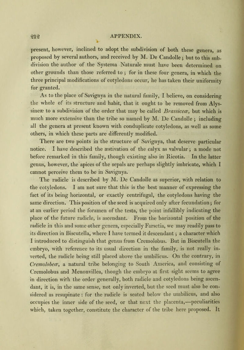present, however, inclined to adopt the subdivision of both these genera, as proposed by several authors, and received by M, De Candolle ; but to this sub- division the author of the Systema Naturale must have been determined on other grounds than those referred to ; for in these four genera, in which the three principal modifications of cotyledons occur, he has taken their uniformity for granted. As to the place of Savignya in the natural family, I believe, on considering the whole of its structure and habit, that it ought to be removed from Alys- sineae to a subdivision of the order that may be called Bvassicece, but which is much more extensive than the tribe so named by M. De Candolle ; including all the genera at present known with conduplicate cotyledons, as well as some others, in which these parts are differently modified. There are two points in the structure of Savignya, that deserve particular notice. I have described the aestivation of the calyx as valvular ; a mode not before remarked in this family, though existing also in Ricotia. In the latter genus, however, the apices of the sepals are perhaps slightly imbricate, which I cannot perceive them to be in Savignya. The radicle is described by M. De Candolle as superior, with relation to the cotyledons. I am not sure that this is the best manner of expressing the fact of its being horizontal, or exactly centrifugal, the cotyledons having the same direction. This position of the seed is acquired only after fecundation; for at an earlier period the foramen of the testa, the point infallibly indicating the place of the future radicle, is ascendant. From the horizontal position of the radicle in this and some other genera, especially Farsetia, we may readily pass to its direction in Biscutella, where I have termed it descendant; a character which I introduced to distinguish that genus from Cremolobus. But in Biscutella the embryo, with reference to its usual direction in the family, is not really in- verted, the radicle being still placed above the umbilicus. On the contrary, in Cremolobea?, a natural tribe belonging to South America, and consisting of Cremolobus and Menonvillea, though the embryo at first sight seems to agree in direction with the order generally, both radicle and cotyledons being ascen- dant, it is, in the same sense, not only inverted, but the seed must also be con- sidered as resupinate: for the radicle is seated below the umbilicus, and also occupies the inner side of the seed, or that next the placenta,—peculiarities which, taken together, constitute the character of the tribe here proposed. It