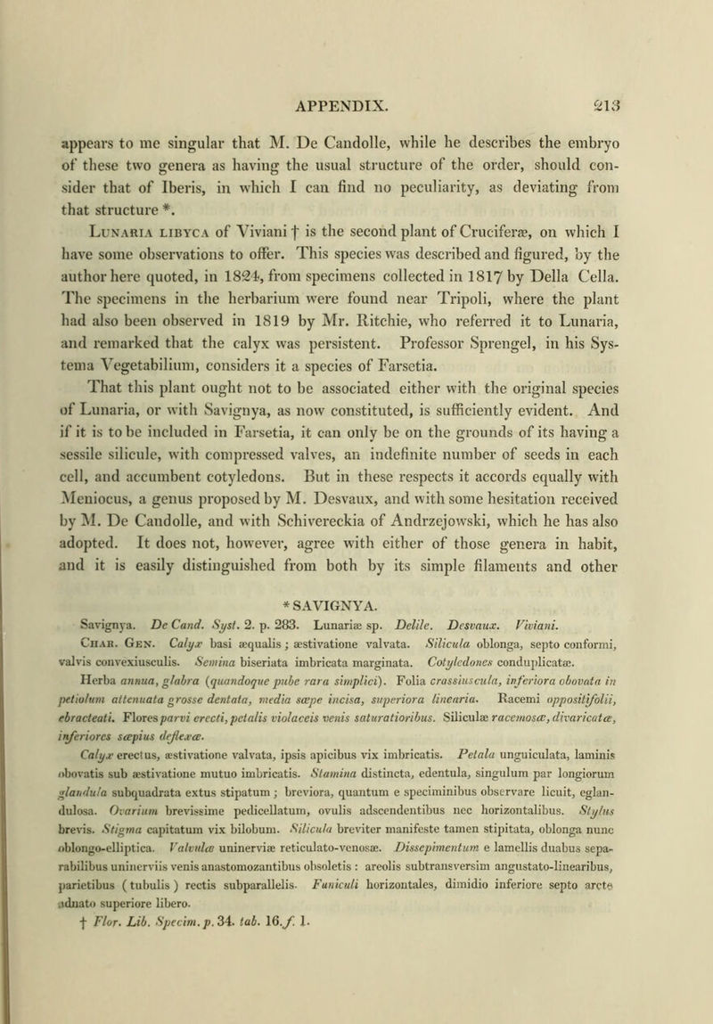 appears to me singular that M. De Candolle, while he describes the embryo of these two genera as having the usual structure of the order, should con- sider that of Iberis, in which I can find no peculiarity, as deviating from that structure *. Lunaria libyca of Yiviani f is the second plant of Crucifera?, on which I have some observations to offer. This species was described and figured, by the author here quoted, in 182-1, from specimens collected in 1817 by Della Celia. The specimens in the herbarium were found near Tripoli, where the plant had also been observed in 1819 by Mr. Ritchie, who referred it to Lunaria, and remarked that the calyx was persistent. Professor Sprengel, in his Sys- tema Vegetabilium, considers it a species of Farsetia. That this plant ought not to be associated either with the original species of Lunaria, or with Savignya, as now constituted, is sufficiently evident. And if it is to be included in Farsetia, it can only be on the grounds of its having a sessile silicule, with compressed valves, an indefinite number of seeds in each cell, and ac-cumbent cotyledons. But in these respects it accords equally with Meniocus, a genus proposed by M. Desvaux, and with some hesitation received by INI. De Candolle, and with Schivereckia of Andrzejowski, which he has also adopted. It does not, however, agree with either of those genera in habit, and it is easily distinguished from both by its simple filaments and other * SAVIGNYA. Savignya. De Cand. Syst. 2. p. 283. Lunariae sp. Delile. Desvaux. Viviani. Ciiak. Gen. Calyx basi aequalis; aestivatione valvata. Silicula oblonga, septo conformi, valvis couvexiusculis. Semina biseriata imbricata marginata. Cotylcdones conduplicatae. Ilerba annua, glabra (quandoque pube rara simplici). Folia crassiuscula, inferiora obovata in peiio/ttm attenuata grosse dentata, media saepe incisa, superior a line aria. Racemi oppositifolii, ebracteati. Flores parvi crccti, pctalis violaceis venis saturatioribus. Siliculae racemoscc, divaricates, inferiorcs scepius dejlexce. Calyx erect us, a;stivatione valvata, ipsis apicibus vix imbricatis. Pelala unguiculata, laminis obovatis sub aestivatione mutuo imbricatis. Stamina distincta, edentula, singulum par longiorum glandu/a subquadrata extus stipatum; breviora, quantum e speciminibus observare licuit, eglan- dulosa. Ovarium brevissime pedicellatum, ovulis adscendentibus nec liorizontalibus. Stylus brevis. Stigma capitatuin vix bilobum. Silicula breviter manifeste tamen stipitata, oblonga nunc nblongo-elliptica. Valvulce uninerviae reticulato-venosae. Dissephnentum e lamellis duabus sepa- rabilibus uninerviis venis anastomozantibus obsoletis : areolis subtransversim angustato-linearibus, parietibus (tubulis ) rectis subparallelis- Funiculi liorizontales, dimidio inferiore septo arete iidnato superiore libero. -j- Flor. Lib. Specim.p. 34- tab. 16.y. 1.