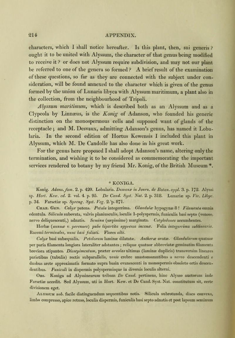 characters, which I shall notice hereafter. Is this plant, then, sui generis ? ought it to be united with Alyssum, the character of that genus being modified to receive it ? or does not Alyssum require subdivision, and may not our plant be referred to one of the genera so formed ? A brief result of the examination of these questions, so far as they are connected with the subject under con- sideration, will be found annexed to the character which is given of the genus formed by the union of Lunaria libyca with Alyssum maritimum, a plant also in the collection, from the neighbourhood of Tripoli. Alyssum maritimum, which is described both as an Alyssum and as a Clypeola by Linnams, is the Konig of Adanson, who founded his generic distinction on the monospermous cells and supposed want of glands of the receptacle ; and M. Desvaux, admitting Adanson’s genus, has named it Lobu- laria. In the second edition of Hortus Kewensis I included this plant in Alyssum, which M. De Candolle has also done in his great work. For the genus here proposed I shall adopt Adanson’s name, altering only the termination, and wishing it to be considered as commemorating the important services rendered to botany by my friend Mr. Konig, of the British Museum *. * KONIGA. Konig. Adams. Jam. 2. p. 420. Lobularia. Desvaux in Journ. de Botan.appl. 3. p. 172. Alyssi sp. Hort. Kew. ed. 2. vol. 4. p. 95. De Cand. Syst. Nat. 2. p. 318. Lunariae sp. Viv. Libyc. p. 34. Farsetiae sp. Spreng. Syst. Veg. 2.'p. 871- Char. Gen. Calyx patens. Petala integerrima. Glandules bypogynae 8 ! Filamenta omnia edentula. Silicula subovata, valvis planiusculis, loculis 1-polyspermis, funiculis basi septo (venoso, nervo deliquescent!,) adnatis. Semina (saepissime) marginata. Cotyledones accumbentes. Herbae (annuce v. perennes) pube bipartita appressa incance. Folia integerrima sub/inearia. Racemi terminates, nunc basi foliati. Flores albi. Calyx basi subaequalis. Petalorum laminae dilatatse. Antherce ovatae. Glandularum quatuor per paria filamenta longiora lateraliter adstantes; reliquse quatuor abbreviatae geminatim filamenta breviora stipantes. Dissepimentum, praeter areolas ultimas (laminae duplicis) transversim lineares parietibus (tubulis) rectis subparallel is, venis crebre anastomozantibus a nervo descendenti e duobus arete approximate formato supra basin evanescenti in monospermis obsoleto ortis descen- dentibus. Funiculi in dispermis polyspermisque in diversis loculis alterni. Obs. Koniga ad Alyssinearum tribum De Cand. pertinens, hinc Alysso auctorum inde Farsetiae accedit. Sed Alyssum, uti in Hort. Kew. et De Cand. Syst. Nat. constitutum sit, certc divisionem eget. Alyssum nob. facile distinguendum sequentibus notis. Silicula subrotunda, disco convexo, limbo compresso, apice retuso, loculis dispermis, funiculis basi septo adnatis et post lapsum seminum