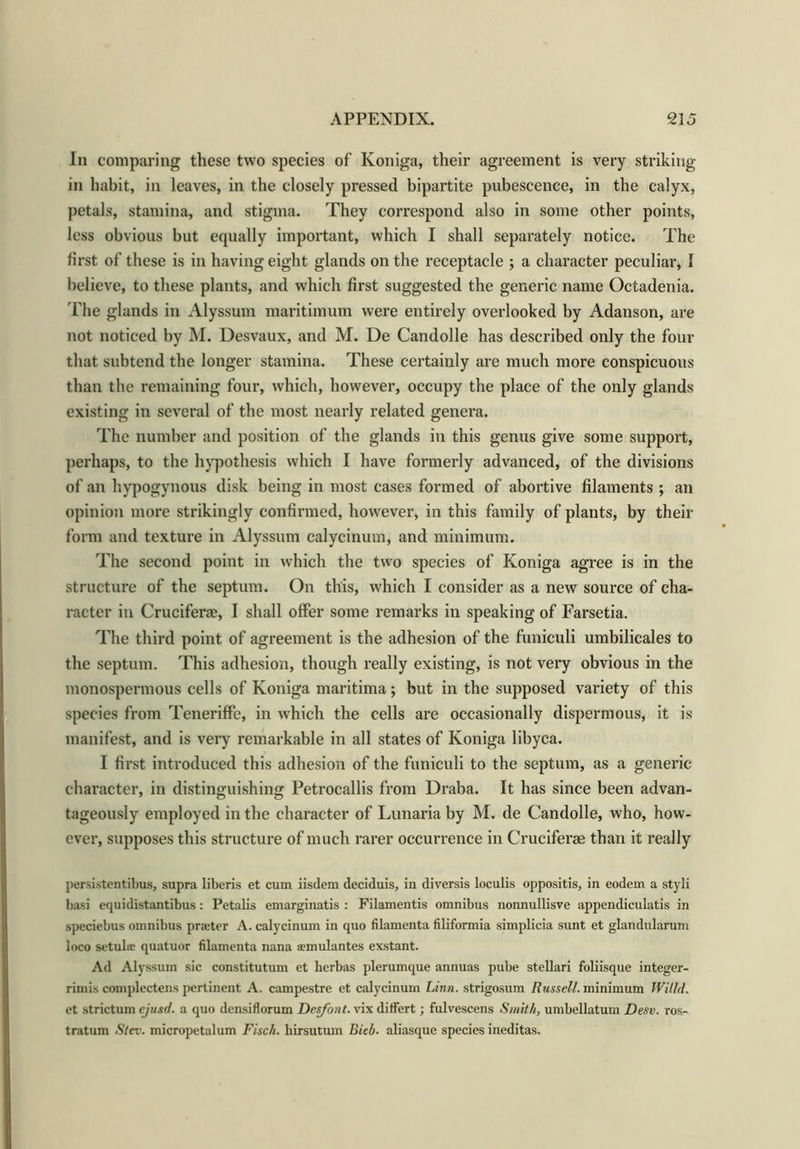 In comparing these two species of Koniga, their agreement is very striking- in habit, in leaves, in the closely pressed bipartite pubescence, in the calyx, petals, stamina, and stigma. They correspond also in some other points, less obvious but equally important, which I shall separately notice. The first of these is in having eight glands on the receptacle ; a character peculiar, I believe, to these plants, and which first suggested the generic name Octadenia. The glands in Alyssum maritimum were entirely overlooked by Adanson, are not noticed by M. Desvaux, and M. De Candolle has described only the four that subtend the longer stamina. These certainly are much more conspicuous than the remaining four, which, however, occupy the place of the only glands existing in several of the most nearly related genera. The number and position of the glands in this genus give some support, perhaps, to the hypothesis which I have formerly advanced, of the divisions of an hypogynous disk being in most cases formed of abortive filaments; an opinion more strikingly confirmed, however, in this family of plants, by their form and texture in Alyssum calycinum, and minimum. The second point in which the two species of Koniga agree is in the structure of the septum. On this, which I consider as a new source of cha- racter in Crucifer®, I shall offer some remarks in speaking of Farsetia. The third point of agreement is the adhesion of the funiculi umbilicales to the septum. This adhesion, though really existing, is not very obvious in the monospermous cells of Koniga maritima; but in the supposed variety of this species from Teneriffe, in which the cells are occasionally dispermous, it is manifest, and is very remarkable in all states of Koniga libyca. I first introduced this adhesion of the funiculi to the septum, as a generic character, in distinguishing Petrocallis from Draba. It has since been advan- tageously employed in the character of Lunaria by M. de Candolle, who, how- ever, supposes this structure of much rarer occurrence in Cruciferae than it really persistentibus, supra liberis et cum iisdem deciduis, in diversis loculis oppositis, in eodem a styli basi equidistantibus: Petalis emarginatis : Filamentis omnibus nonnullisve appendiculatis in speciebus omnibus praeter A. calycinum in quo filamenta filiformia simplicia sunt et glandularum loco setulae quatuor filamenta nana semulantes exstant. Ad Alyssum sic constitutum et herbas plerumque annuas pube stellari foliisque integer- rimis complectens pertinent A. campestre et calycinum Linn, strigosum Russell, minimum Willd. et strictum ejusd. a quo densiflorum Desfont. vix differt; fulvescens Smith, umbellatum Desv. ros- tratum St ex. micropetalum Fisch. hirsutum Biel), aliasque species ineditas.