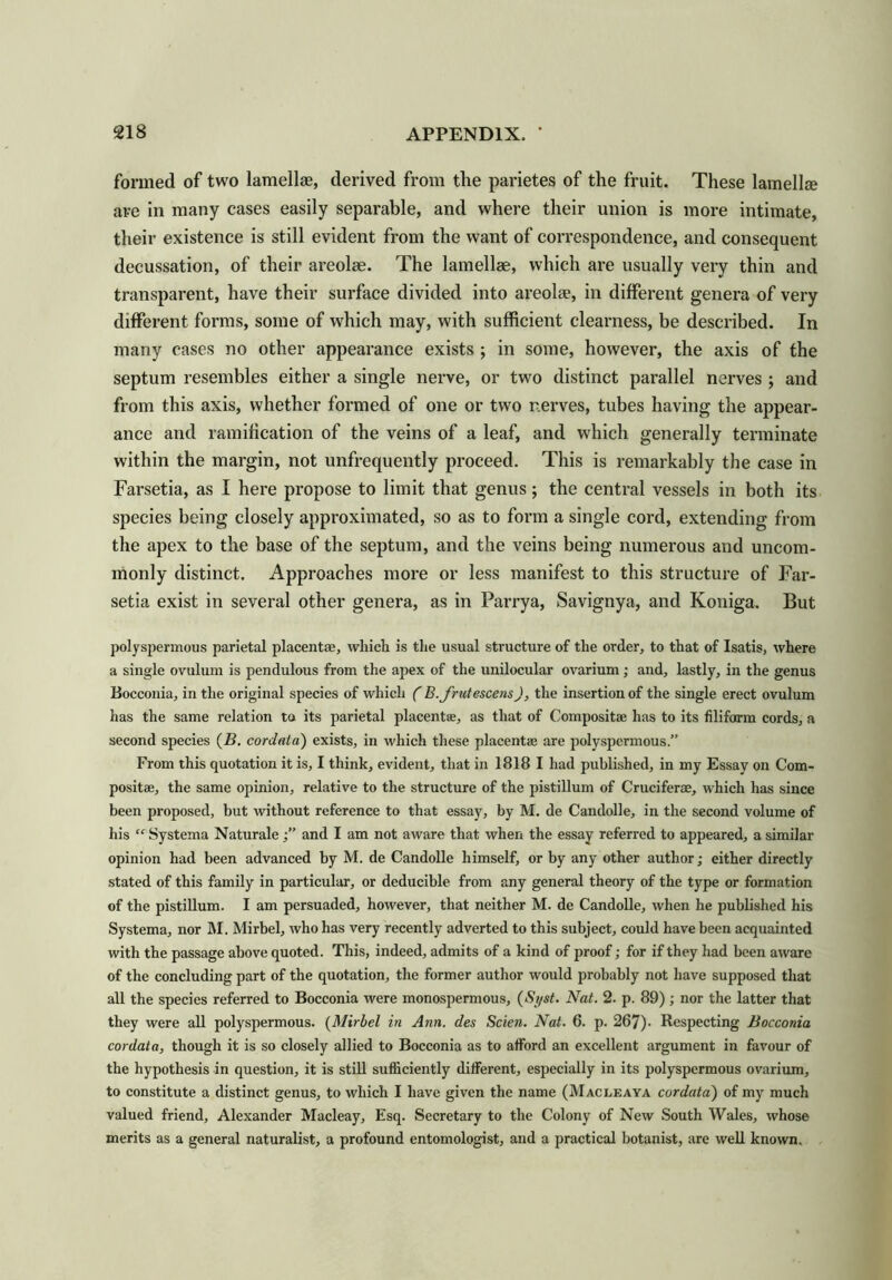 formed of two lamellae, derived from the parietes of the fruit. These lamella are in many cases easily separable, and where their union is more intimate, their existence is still evident from the want of correspondence, and consequent decussation, of their areolae. The lamellae, which are usually very thin and transparent, have their surface divided into areola, in different genera of very different forms, some of which may, with sufficient clearness, be described. In many cases no other appearance exists ; in some, however, the axis of the septum resembles either a single nerve, or two distinct parallel nerves ; and from this axis, whether formed of one or two nerves, tubes having the appear- ance and ramification of the veins of a leaf, and which generally terminate within the margin, not unfrequently proceed. This is remarkably the case in Farsetia, as I here propose to limit that genus; the central vessels in both its species being closely approximated, so as to form a single cord, extending from the apex to the base of the septum, and the veins being numerous and uncom- monly distinct. Approaches more or less manifest to this structure of Far- setia exist in several other genera, as in Parrya, Savignya, and Koniga. But polyspermous parietal placentae, which is the usual structure of the order, to that of Isatis, where a single ovulum is pendulous from the apex of the unilocular ovarium; and, lastly, in the genus Bocconia, in the original species of which ( B.frutescens), the insertion of the single erect ovulum has the same relation to its parietal placentae, as that of Composite has to its filiform cords, a second species (B. cordata) exists, in which these placentae are polyspermous.” From this quotation it is, I think, evident, that in 1818 I had published, in my Essay on Com- posite, the same opinion, relative to the structure of the pistillum of Cruciferae, which has since been proposed, but without reference to that essay, by M. de Candolle, in the second volume of his “ Systema Naturale and I am not aware that when the essay referred to appeared, a similar opinion had been advanced by M. de Candolle himself, or by any other author; either directly stated of this family in particular, or deducible from any general theory of the type or formation of the pistillum. I am persuaded, however, that neither M. de Candolle, when he published his Systema, nor M. Mirbel, who has very recently adverted to this subject, could have been acquainted with the passage above quoted. This, indeed, admits of a kind of proof; for if they had been aware of the concluding part of the quotation, the former author would probably not have supposed that all the species referred to Bocconia were monospermous, (Syst. Nat. 2. p. 89) ; nor the latter that they were all polyspermous. (Mirbel in Ann. des Scien. Nat. 6. p. 267). Respecting Bocconia cordata, though it is so closely allied to Bocconia as to afford an excellent argument in favour of the hypothesis in question, it is still sufficiently different, especially in its polyspermous ovarium, to constitute a distinct genus, to which I have given the name (Macleaya cordata') of my much valued friend, Alexander Macleay, Esq. Secretary to the Colony of New South Wales, whose merits as a general naturalist, a profound entomologist, and a practical botanist, are well known.
