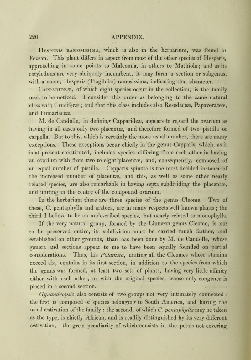 Hesperis ramosissima, which is also in the herbarium, was found in Fezzan. This plant differs in aspect from most of the other species of Hesperis, approaching in some points to Malcomia, in others to Mathiola; and as its cotyledons are very obliquely incumbent, it may form a section or subgenus, with a name, Hesperis (I agiloba) ramosissima, indicating that character. Capparide^;, of which eight species occur in the collection, is the family next to be noticed. I consider this order as belonging to the same natural class with Crucif^rae ; and that this class includes also Resedaceae, Papaveraceae, and Fumariaceae. M. de Candolle, in defining Capparideae, appears to regard the ovarium as having in all cases only two placentae, and therefore formed of two pistilla or carpella. But to this, which is certainly the more usual number, there are many exceptions. These exceptions occur chiefly in the genus Capparis, which, as it is at present constituted, includes species differing from each other in having an ovarium with from two to eight placentae, and, consequently, composed of an equal number of pistilla. Capparis spinosa is the most decided instance of the increased number of placentae, and this, as well as some other nearly related species, are also remarkable in having septa subdividing the placentae, and uniting in the centre of the compound ovarium. In the herbarium there are three species of the genus Cleome. Two of these, C. pentaphylla and arabica, are in many respects well known plants ; the third I believe to be an undescribed species, but nearly related to monophylla. If the very natural group, formed by the Linnaean genus Cleome, is not to be preserved entire, its subdivision must be carried much farther, and established on other grounds, than has been done by M. de Candolle, whose genera and sections appear to me to have been equally founded on partial considerations. Thus, his Polanisia, uniting all the Cleomes whose stamina exceed six, contains in its first section, in addition to the species from which the genus was formed, at least two sets of plants, having very little affinity either with each other, or with the original species, whose only congener is placed in a second section. Gyuandropsis also consists of two groups not very intimately connected : the first is composed of species belonging to South America, and having the usual aestivation of the family : the second, of which C. pentaphylla maybe taken as the type, is chiefly African, and is readily distinguished by its very different aestivation,—the great peculiarity of which consists in the petals not covering