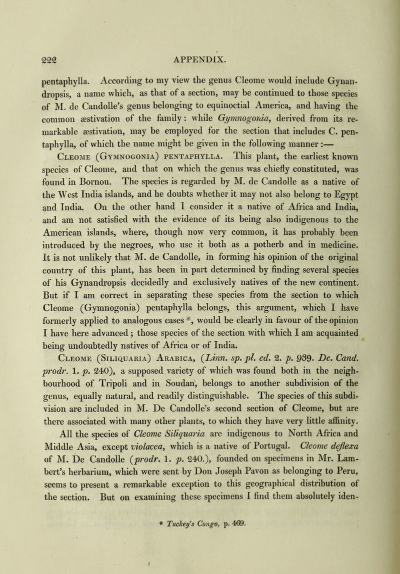 pentaphylla. According to my view the genus Cleome would include Gynan- dropsis, a name which, as that of a section, may be continued to those species of M. de Candolle’s genus belonging to equinoctial America, and having the common aestivation of the family: while Gymnogonia, derived from its re- markable aestivation, may be employed for the section that includes C. pen- taphylla, of which the name might be given in the following manner:— Cleome (Gymnogonia) pentaphylla. This plant, the earliest known species of Cleome, and that on which the genus was chiefly constituted, was found in Bornou. The species is regarded by M. de Candolle as a native of the West India islands, and he doubts whether it may not also belong to Egypt and India. On the other hand 1 consider it a native of Africa and India, and am not satisfied with the evidence of its being also indigenous to the American islands, where, though now very common, it has probably been introduced by the negroes, who use it both as a potherb and in medicine. It is not unlikely that M. de Candolle, in forming his opinion of the original country of this plant, has been in part determined by finding several species of his Gynandropsis decidedly and exclusively natives of the new continent. But if I am correct in separating these species from the section to which Cleome (Gymnogonia) pentaphylla belongs, this argument, which I have formerly applied to analogous cases #, would be clearly in favour of the opinion I have here advanced ; those species of the section with which I am acquainted being undoubtedly natives of Africa or of India. Cleome (Siliquaria) Arabica, {Linn. sp. pi. ed. 2. p. 939. De. Cand. prodr. 1. p. 240), a supposed variety of which was found both in the neigh- bourhood of Tripoli and in Soudan, belongs to another subdivision of the genus, equally natural, and readily distinguishable. The species of this subdi- vision are included in M. De Candolle’s second section of Cleome, but are there associated with many other plants, to which they have very little affinity. All the species of Cleome Siliquaria are indigenous to North Africa and Middle Asia, except violacea, which is a native of Portugal. Cleome dejlexa of M. De Candolle {prodr. 1. p. 240.), founded on specimens in Mr. Lam- bert’s herbarium, which were sent by Don Joseph Pavon as belonging to Peru, seems to present a remarkable exception to this geographical distribution of the section. But on examining these specimens I find them absolutely iden- * Tuckey’s Congo, p. 469- i