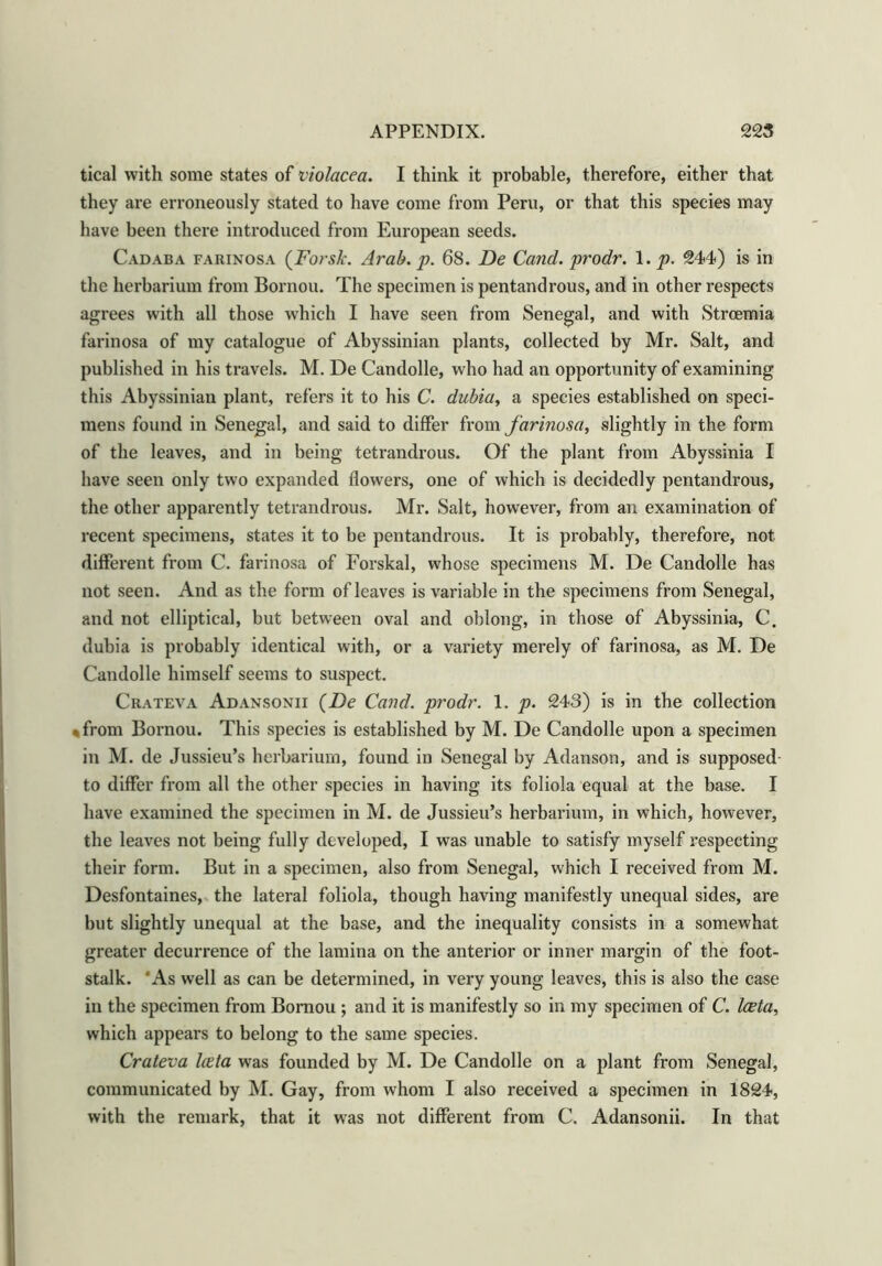 tical with some states of v'tolacea. I think it probable, therefore, either that they are erroneously stated to have come from Peru, or that this species may have been there introduced from European seeds. Cadaba farinosa (Forsk. Arab. p. 68. De Cand. prodr. 1. p. 244) is in the herbarium from Bornou. The specimen is pentandrous, and in other respects agrees with all those which I have seen from Senegal, and with Strcemia farinosa of my catalogue of Abyssinian plants, collected by Mr. Salt, and published in his travels. M. De Candolle, who had an opportunity of examining this Abyssinian plant, refers it to his C. dubia, a species established on speci- mens found in Senegal, and said to differ from farinosa, slightly in the form of the leaves, and in being tetrandrous. Of the plant from Abyssinia I have seen only two expanded flowers, one of which is decidedly pentandrous, the other apparently tetrandrous. Mr. Salt, however, from an examination of recent specimens, states it to be pentandrous. It is probably, therefore, not different from C. farinosa of Forskal, whose specimens M. De Candolle has not seen. And as the form of leaves is variable in the specimens from Senegal, and not elliptical, but between oval and oblong, in those of Abyssinia, C. dubia is probably identical with, or a variety merely of farinosa, as M. De Candolle himself seems to suspect. Crateva Adansonii (Z)e Cand. prodr. 1. p. 243) is in the collection %from Bornou. This species is established by M. De Candolle upon a specimen in M. de Jussieu’s herbarium, found in Senegal by Adanson, and is supposed to differ from all the other species in having its foliola equal at the base. I have examined the specimen in M. de Jussieu’s herbarium, in which, however, the leaves not being fully developed, I was unable to satisfy myself respecting their form. But in a specimen, also from Senegal, which I received from M. Desfontaines, the lateral foliola, though having manifestly unequal sides, are but slightly unequal at the base, and the inequality consists in a somewhat greater decurrence of the lamina on the anterior or inner margin of the foot- stalk. As well as can be determined, in very young leaves, this is also the case in the specimen from Bornou ; and it is manifestly so in my specimen of C. Iceta, which appears to belong to the same species. Crateva lieta was founded by M. De Candolle on a plant from Senegal, communicated by M. Gay, from whom I also received a specimen in 1824, with the remark, that it was not different from C. Adansonii. In that
