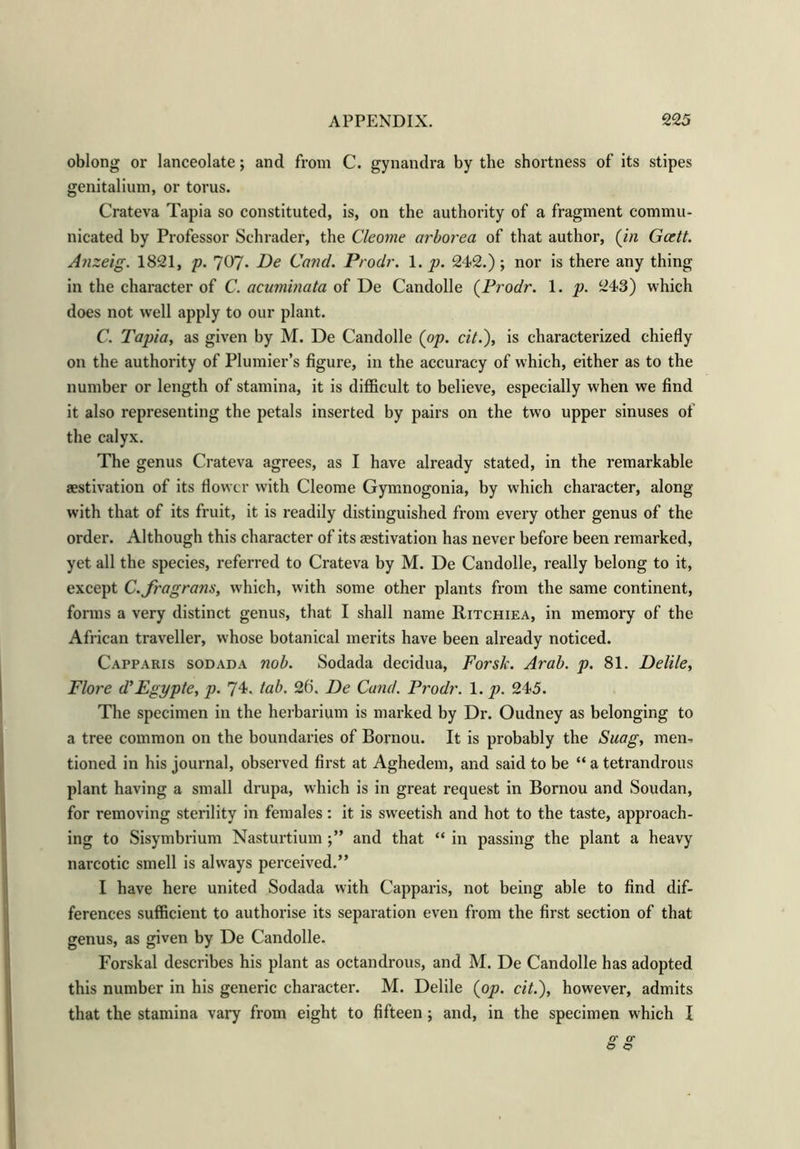 oblong or lanceolate; and from C. gynandra by the shortness of its stipes genitalium, or torus. Crateva Tapia so constituted, is, on the authority of a fragment commu- nicated by Professor Schrader, the Cleome arborea of that author, (in Gcett. Anzeig. 1821, p. 7^7- F)e Cand. Prodr. 1. p. 242.); nor is there any thing in the character of C. acuminata of De Candolle {Prodr. 1. p. 243) which does not well apply to our plant. C. Tapia, as given by M. De Candolle {op. cit.), is characterized chiefly on the authority of Plunder's figure, in the accuracy of which, either as to the number or length of stamina, it is difficult to believe, especially when we find it also representing the petals inserted by pairs on the two upper sinuses of the calyx. The genus Crateva agrees, as I have already stated, in the remarkable aestivation of its flower with Cleome Gymnogonia, by which character, along with that of its fruit, it is readily distinguished from every other genus of the order. Although this character of its aestivation has never before been remarked, yet all the species, referred to Crateva by M. De Candolle, really belong to it, except C.fragrans, which, with some other plants from the same continent, forms a very distinct genus, that I shall name Ritchiea, in memory of the African traveller, whose botanical merits have been already noticed. Capparis sod ad a nob. Sodada decidua, Forsk. Arab. p. 81. Delile, Flore d’Egypte, p. 74, tab. 26. De Cand. Prodr. 1. p. 245. The specimen in the herbarium is marked by Dr. Oudney as belonging to a tree common on the boundaries of Bornou. It is probably the Suag, men-, tioned in his journal, observed first at Aghedem, and said to be “ a tetrandrous plant having a small drupa, which is in great request in Bornou and Soudan, for removing sterility in females: it is sweetish and hot to the taste, approach- ing to Sisymbrium Nasturtium and that “ in passing the plant a heavy narcotic smell is always perceived.” I have here united Sodada with Capparis, not being able to find dif- ferences sufficient to authorise its separation even from the first section of that genus, as given by De Candolle. Forskal describes his plant as octandrous, and M. De Candolle has adopted this number in his generic character. M. Delile {op. cit.), however, admits that the stamina vary from eight to fifteen; and, in the specimen which I gg