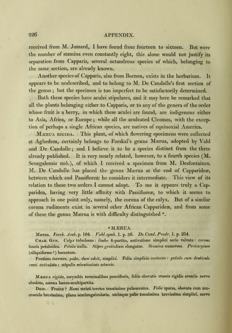 received from M. Jomard, I have found from fourteen to sixteen. But were the number of stamina even constantly eight, this alone would not justify its separation from Capparis, several octandrous species of which, belonging to the same section, are already known. Another species of Capparis, also from Bornou, exists in the herbarium. It appears to be undescribed, and to belong to M. De Candolle’s first section of the genus; but the specimen is too imperfect to be satisfactorily determined. Both these species have aculei stipulares, and it may here be remarked that all the plants belonging either to Capparis, or to any of the genera of the order whose fruit is a berry, in which these aculei are found, are indigenous either to Asia, Africa, or Europe; while all the aculeated Cleomes, with the excep- tion of perhaps a single African species, are natives of equinoxial America. MiERUA rigida. This plant, of which flowering specimens were collected at Aghedem, certainly belongs to Forskal’s genus Maerua, adopted by Vahl and De Candolle; and I believe it to be a species distinct from the three already published. It is very nearly related, however, to a fourth species (M. Senegalensis nob.'), of which I received a specimen from M. Desfontaines. M. De Candolle has placed the genus Maerua at the end of Capparidea?, between which and Passifloreae he considers it intermediate. This view of its relation to these two orders I cannot adopt. To me it appears truly a Cap- paridea, having very little affinity with Passiflorese, to which it seems to approach in one point only, namely, the corona of the calyx. But of a similar corona rudiments exist in several other African Capparidea?, and from some of these the genus Maerua is with difficulty distinguished *. * MJERUA. Maerua. Forsh. Arab. p. 104. P'ahl symb. 1. p. 36. De Cand. Prodr. 1. p. 254. Char. Gen. Calyx tubulosus: limbo 4-partito, sestivatione simplici serie valvata: corona faucis petaloidea. I’ctala nulla. Stipes genitulium elongatus. Stamina numerosa. Pericarpium (siliquiforme ?) baccatum. Frutices inermes, pube, dum adsit, simplici. Folia simplicia coriacea : petiolo cum denticulo rami articulato: stipulis minutissimis setaceis. M;erua rigida, corymbis terminalibus paucifloris, foliis obovatis crassis rigidis aveniis nervo obsoleto, corona lacero-multipartita. Desc. Frutex ? Rami stricti teretes tenuissime pubescentes. Folia sparsa, obovata cum mu- cronulo brevissimo, plana semiunguicularia, utrinque pube tenuissima brevissima simplici, nervo