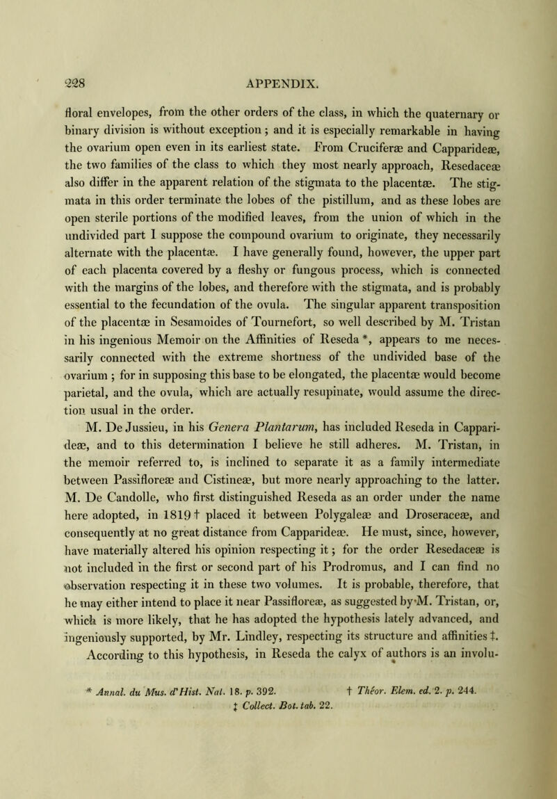 floral envelopes, from the other orders of the class, in which the quaternary or binary division is without exception; and it is especially remarkable in having the ovarium open even in its earliest state. From Cruciferae and Capparideae, the two families of the class to which they most nearly approach, Resedaceae also differ in the apparent relation of the stigmata to the placentae. The stig- mata in this order terminate the lobes of the pistillum, and as these lobes are open sterile portions of the modified leaves, from the union of which in the undivided part 1 suppose the compound ovarium to originate, they necessarily alternate with the placentae. I have generally found, however, the upper part of each placenta covered by a fleshy or fungous process, which is connected with the margins of the lobes, and therefore with the stigmata, and is probably essential to the fecundation of the ovula. The singular apparent transposition of the placentae in Sesamoides of Tournefort, so well described by M. Tristan in his ingenious Memoir on the Affinities of Reseda *, appears to me neces- sarily connected with the extreme shortness of the undivided base of the ovarium ; for in supposing this base to be elongated, the placentae would become parietal, and the ovula, which are actually resupinate, would assume the direc- tion usual in the order. M. De Jussieu, in his Genera Plantarum, has included Reseda in Cappari- deae, and to this determination I believe he still adheres. M. Tristan, in the memoir referred to, is inclined to separate it as a family intermediate between Passifloreae and Cistineae, but more nearly approaching to the latter. M. De Candolle, who first distinguished Reseda as an order under the name here adopted, in 1819 t placed it between Polygaleae and Droseraceae, and consequently at no great distance from Capparideae. He must, since, however, have materially altered his opinion respecting it; for the order Resedaceae is not included in the first or second part of his Prodromus, and I can find no •observation respecting it in these two volumes. It is probable, therefore, that he may either intend to place it near Passifloreae, as suggested by*M. Tristan, or, which is more likely, that he has adopted the hypothesis lately advanced, and ingeniously supported, by Mr. Lindley, respecting its structure and affinities t. According to this hypothesis, in Reseda the calyx of authors is an involu- * Annal. du Mus. cT Hist. Nat. 18. p. 392. J Collect. Bot. tab. 22. f Theor. F.lem. ed. 2. p. 244.
