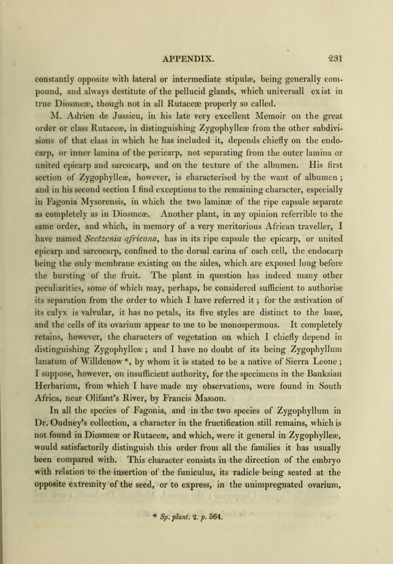 constantly opposite with lateral or intermediate stipulae, being generally com- pound, and always destitute of the pellucid glands, which universall exist in true Diosmeae, though not in all Rutaceae properly so called. M. Adrien de Jussieu, in his late very excellent Memoir on the great order or class Rutaceae, in distinguishing Zygophylleae from the other subdivi- sions of that class in which he has included it, depends chiefly on the endo- carp, or inner lamina of the pericarp, not separating from the outer lamina or united epicarp and sarcocarp, and on the texture of the albumen. His first section of Zygophylleae, however, is characterised by the want of albumen ; and in his second section I find exceptions to the remaining character, especially in Fagonia Mysorensis, in which the two laminae of the ripe capsule separate as completely as in Diosmeae. Another plant, in my opinion referrible to the same order, and which, in memory of a very meritorious African traveller, I have named Seetzenia africana, has in its ripe capsule the epicarp, or united epicarp and sarcocarp, confined to the dorsal carina of each cell, the endocarp being the only membrane existing on the sides, which are exposed long before the bursting of the fruit. The plant in question has indeed many other peculiarities, some of which may, perhaps, be considered sufficient to authorise its separation from the order to which I have referred it; for the aestivation of its calyx is valvular, it has no petals, its five styles are distinct to the base, and the cells of its ovarium appear to me to be monospermous. It completely retains, however, the characters of vegetation on which I chiefly depend in distinguishing Zygophylleae; and I have no doubt of its being Zygophyllum lanatum of Willdenow *, by whom it is stated to be a native of Sierra Leone ; I suppose, however, on insufficient authority, for the specimens in the Banksian Herbarium, from which I have made my observations, were found in South Africa, near Olifant’s River, by Francis Masson. In all the species of Fagonia, and in the two species of Zygophyllum in Dr. Oudney’s collection, a character in the fructification still remains, which is not found in Diosmeae or Rutaceae, and which, were it general in Zygophylleae, would satisfactorily distinguish this order from all the families it has usually been compared with. This character consists in the direction of the embryo with relation to the insertion of the funiculus, its radicle being seated at the opposite extremity of the seed, or to express, in the unimpregnated ovarium, * Sp. plant. 2. p. 564.