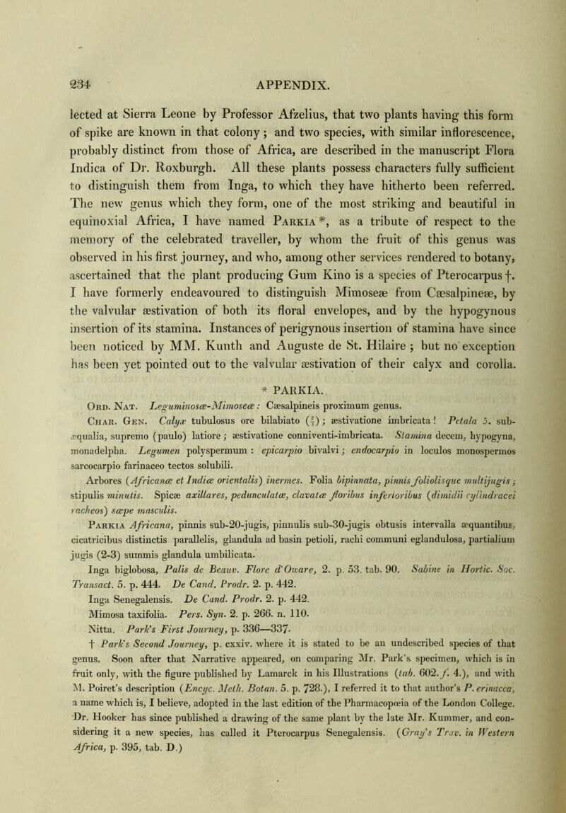 lected at Sierra Leone by Professor Afzelius, that two plants having this form of spike are known in that colony; and two species, with similar inflorescence, probably distinct from those of Africa, are described in the manuscript Flora Indica of Dr. Roxburgh. All these plants possess characters fully sufficient to distinguish them from Inga, to which they have hitherto been referred. The new genus which they form, one of the most striking and beautiful in equinoxial Africa, I have named Parkia *, as a tribute of respect to the memory of the celebrated traveller, by whom the fruit of this genus was observed in his first journey, and who, among other services rendered to botany, ascertained that the plant producing Gum Kino is a species of Pterocarpus f. I have formerly endeavoured to distinguish Mimoseae from Caesalpineae, by the valvular aestivation of both its floral envelopes, and by the hypogynous insertion of its stamina. Instances of perigynous insertion of stamina have since been noticed by MM. Kunth and Auguste de St. Hilaire ; but no exception has been yet pointed out to the valvular aestivation of their calyx and corolla. * PARKIA. Ord. Nat. Legummosce-Mimosece: Caesalpineis proximum genus. Char. Gen. Calyx tubulosus ore bilabiato (4); aestivatione imbricata! Petala 5. sub- aqualia, supremo (paulo) latiore; aestivatione conniventi-imbricata. Stamina decern, hypogyna, monadelpha. Legumen polyspermum : epicarpio bivalvi; endocarpio in loculos monospermos sarcocarpio farinaceo tectos solubili. Arbores (Africans et Indice orientalis) inermes. Folia bipinnata, pinnis foliolisque multijugis; stipulis minutis. Spicae axillares, pedunculate, clavatce foribus inferioribus (dimidii cylindracei racheos) seepe mascalis. Parkia Africana, pinnis sub-20-jugis, pinnulis sub-30-jugis obtusis intervalla aequantibus, cicatricibus distinctis parallelis, glandula ad basin petioli, rachi communi eglandulosa, partialium jugis (2-3) summis glandula umbilicata. Inga biglobosa, Palis de Beauv. Flore d’Oicare, 2. p. 53. tab. 90. Sabine in Ilortic. Soc. Transact. 5. p. 444. De Cand. Prodr. 2. p. 442. Inga Senegalensis. De Cand. Prodr. 2. p. 442. Mimosa taxifolia. Pers. Syn. 2. p. 266. n. 110. Nitta. Park’s First Journey, p. 336—337- t Park's Second Journey, p. cxxiv. where it is stated to be an undescribed species of that genus. Soon after that Narrative appeared, on comparing Mr. Park’s, specimen, which is in fruit only, with the figure published by Lamarck in his Illustrations {tab. 602. f. 4.), and with M. Poiret’s description (Encyc. Meth. Botan. 5. p. 728.), I referred it to that author’s P.erinacca, a name which is, I believe, adopted in the last edition of the Pharmacopoeia of the London College. Dr. Hooker has since published a drawing of the same plant by the late Mr. Kummer, and con- sidering it a new species, has called it Pterocarpus Senegalensis. {Gray’s Trav. in Western Africa, p. 395, tab. D.)