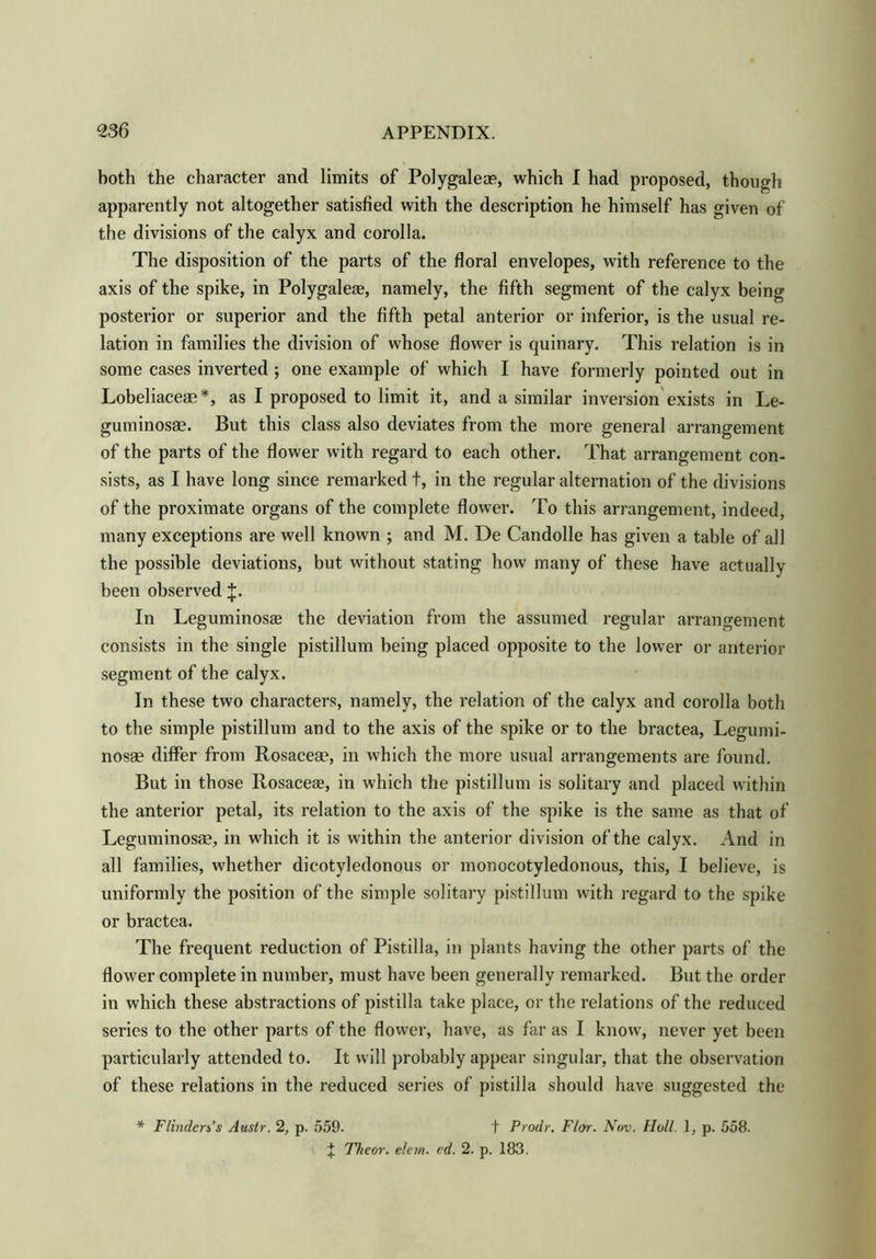 both the character and limits of Polygaleae, which I had proposed, though apparently not altogether satisfied with the description he himself has given of the divisions of the calyx and corolla. The disposition of the parts of the floral envelopes, with reference to the axis of the spike, in Polygaleae, namely, the fifth segment of the calyx being posterior or superior and the fifth petal anterior or inferior, is the usual re- lation in families the division of whose flower is quinary. This relation is in some cases inverted ; one example of which I have formerly pointed out in Lobeliaceae *, as I proposed to limit it, and a similar inversion exists in Le- guminosae. But this class also deviates from the more general arrangement of the parts of the flower with regard to each other. That arrangement con- sists, as I have long since remarked t, in the regular alternation of the divisions of the proximate organs of the complete flower. To this arrangement, indeed, many exceptions are well known ; and M. De Candolle has given a table of all the possible deviations, but without stating how many of these have actually been observed J. In Leguminosas the deviation from the assumed regular arrangement consists in the single pistillum being placed opposite to the lower or anterior segment of the calyx. In these two characters, namely, the relation of the calyx and corolla both to the simple pistillum and to the axis of the spike or to the bractea, Legumi- nosee differ from Rosaceae, in which the more usual arrangements are found. But in those Rosaceae, in which the pistillum is solitary and placed within the anterior petal, its relation to the axis of the spike is the same as that of Leguminosae, in which it is within the anterior division of the calyx. And in all families, whether dicotyledonous or monocotyledonous, this, I believe, is uniformly the position of the simple solitary pistillum with regard to the spike or bractea. The frequent reduction of Pistilla, in plants having the other parts of the flower complete in number, must have been generally remarked. But the order in which these abstractions of pistilla take place, or the relations of the reduced series to the other parts of the flower, have, as far as I know, never yet been particularly attended to. It will probably appear singular, that the observation of these relations in the reduced series of pistilla should have suggested the * Flinders's Austr. 2, p. 559. t Prodr. Flor. Nov. Hull. 1, p. 558. ^ Theor. elem. cd. 2. p. 183.