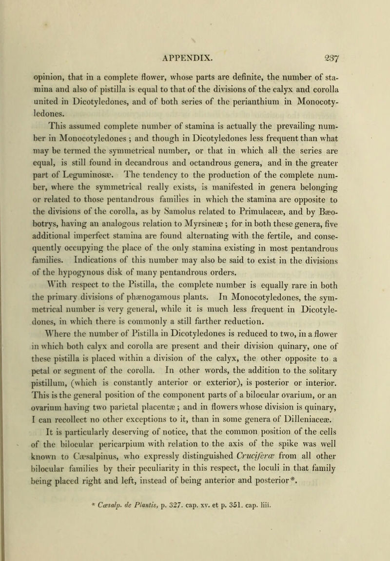 opinion, that in a complete flower, whose parts are definite, the number of sta- mina and also of pistilla is equal to that of the divisions of the calyx and corolla united in Dicotyledones, and of both series of the perianthium in Monocoty- ledones. This assumed complete number of stamina is actually the prevailing num- ber in Monocotyledones ; and though in Dicotyledones less frequent than what may be termed the symmetrical number, or that in which all the series are equal, is still found in decandrous and octandrous genera, and in the greater part of Leguminosae. The tendency to the production of the complete num- ber, where the symmetrical really exists, is manifested in genera belonging or related to those pentandrous families in which the stamina are opposite to the divisions of the corolla, as by Samolus related to Primulaceae, and by Baeo- botrys, having an analogous relation to Myrsineae ; for in both these genera, five additional imperfect stamina are found alternating with the fertile, and conse- quently occupying the place of the only stamina existing in most pentandrous families. Indications of this number may also be said to exist in the divisions of the hypogynous disk of many pentandrous orders. With respect to the Pistilla, the complete number is equally rare in both the primary divisions of phaenogamous plants. In Monocotyledones, the sym- metrical number is very general, while it is much less frequent in Dicotyle- dones, in which there is commonly a still farther reduction. Where the number of Pistilla in Dicotyledones is reduced to two, in a flower in which both calyx and corolla are present and their division quinary, one of these pistilla is placed within a division of the calyx, the other opposite to a petal or segment of the corolla. In other words, the addition to the solitary pistillum, (which is constantly anterior or exterior), is posterior or interior. This is the general position of the component parts of a bilocular ovarium, or an ovarium having two parietal placentae ; and in flowers whose division is quinary, I can recollect no other exceptions to it, than in some genera of Dilleniaceae. It is particularly deserving of notice, that the common position of the cells of the bilocular pericarpium with relation to the axis of the spike was well known to Caesalpinus, who expressly distinguished Cruciferce from all other bilocular families by their peculiarity in this respect, the loculi in that family being placed right and left, instead of being anterior and posterior *. * Ccesalp. de Plartis, p. 327. cap. xv. et p. 351. cap. liii.