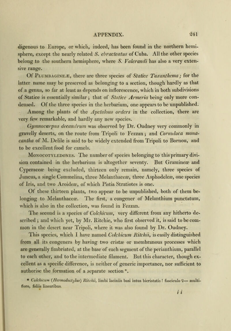digenous to Europe, or which, indeed, has been found in the northern hemi- sphere, except the nearly related S. ebracteatus of Cuba. All the other species belong to the southern hemisphere, where S. Valerandi has also a very exten- sive range. Of Plumbagineje, there are three species of Statice Taxanthema; for the latter name may be preserved as belonging to a section, though hardly as that of a genus, so far at least as depends on inflorescence, which in both subdivisions of Statice is essentially similar; that of Statice Armeria being only more con- densed. Of the three species in the herbarium, one appears to be unpublished. Among the plants of the Apetalous orders in the collection, there are very few remarkable, and hardly any new species. Gymnocarpus decandrum was observed by Dr. Oudney very commonly in gravelly deserts, on the route from Tripoli to Fezzan; and Cornulaca mona- canlha of M. Delile is said to be widely extended from Tripoli to Bornou, and to be excellent food for camels. Monocotyledones. The number of species belonging to this primary divi- sion contained in the herbarium is altogether seventy. But Gramineae and Cyperaceae being excluded, thirteen only remain, namely, three species of Juncus, a single Commelina, three Melanthaceae, three Asphodeleae, one species of Iris, and two Aroideae, of which Pistia Stratiotes is one. Of these thirteen plants, two appear to be unpublished, both of them be- longing to Melanthacese. The first, a congener of Melanthium punctatum, which is also in the collection, was found in Fezzan. The second is a species of Colchicum, very different from any hitherto de- scribed ; and which yet, by Mr. Ritchie, who first observed it, is said to be com- mon in the desert near Tripoli, where it was also found by Dr. Oudney. This species, which I have named Colchicum Ritchii, is easily distinguished from all its congeners by having two cristae or membranous processes which are generally fimbriated, at the base of each segment of the perianthium, parallel to each other, and to the intermediate filament. But this character, though ex- cellent as a specific difference, is neither of generic importance, nor sufficient to authorise the formation of a separate section*. * Colchicum (Hcrmodactylus) Ritchii, limbi laciniis basi intus bicristatis! fasciculo 2— multi- fioro, foliis linearibus.