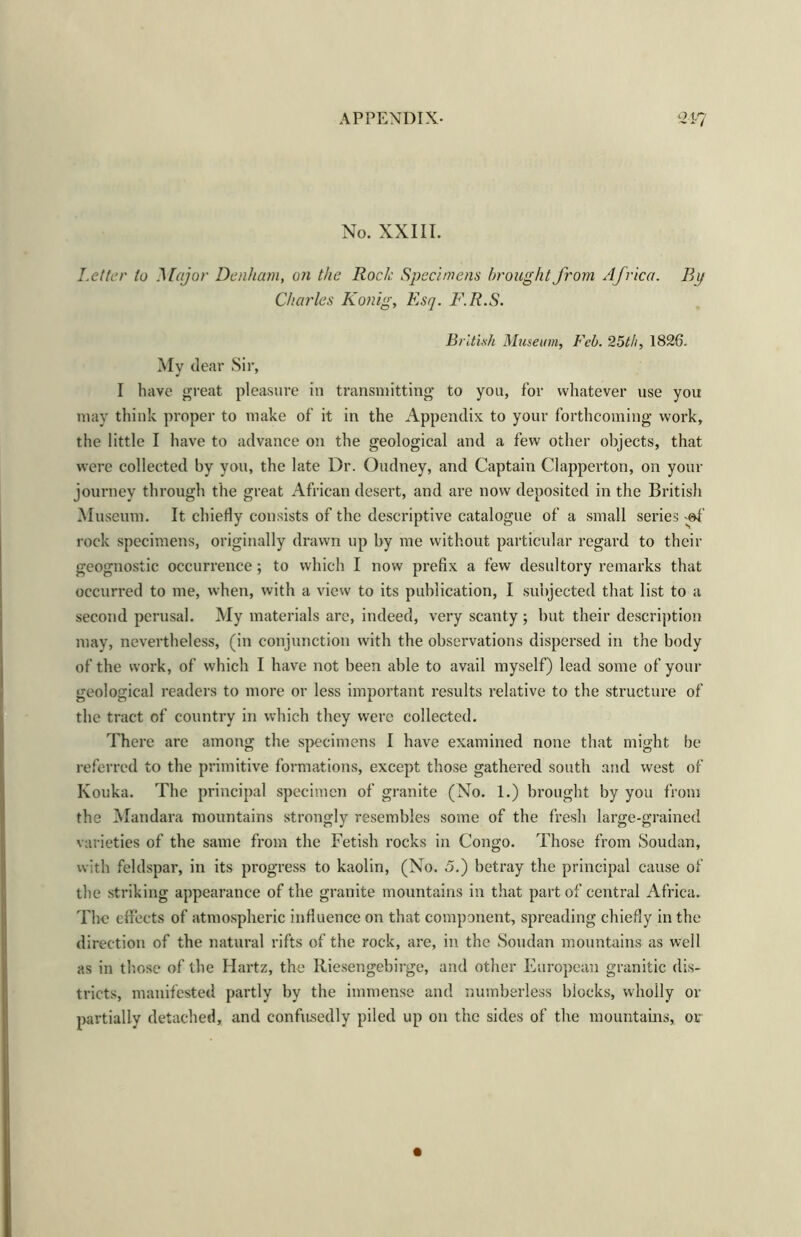 No. XXIII. Letter to Major Denham, on the Rock Specimens brought from Africa. Bp Charles Konig, Esq. F.R.S. British Museum, Feb. 25th, 1826. My dear Sir, I have great pleasure in transmitting to you, for whatever use you may think proper to make of it in the Appendix to your forthcoming work, the little I have to advance on the geological and a few other objects, that were collected by you, the late Dr. Oudney, and Captain Clapperton, on your journey through the great African desert, and are now deposited in the British Museum. It chiefly consists of the descriptive catalogue of a small series -of rock specimens, originally drawn up by me without particular regard to their geognostic occurrence; to which I now prefix a few desultory remarks that occurred to me, when, with a view to its publication, I subjected that list to a second perusal. My materials are, indeed, very scanty; but their description may, nevertheless, (in conjunction with the observations dispersed in the body of the work, of which I have not been able to avail myself) lead some of your geological readers to more or less important results relative to the structure of the tract of country in which they were collected. There are among the specimens I have examined none that might be referred to the primitive formations, except those gathered south and west of Kouka. The principal specimen of granite (No. 1.) brought by you from the Mandara mountains strongly resembles some of the fresh large-grained varieties of the same from the Fetish rocks in Congo. Those from Soudan, with feldspar, in its progress to kaolin, (No. 5.) betray the principal cause of the striking appearance of the granite mountains in that part of central Africa. The effects of atmospheric influence on that component, spreading chiefly in the direction of the natural rifts of the rock, are, in the Soudan mountains as well as in those of the Hartz, the Iliesengebirge, and other European granitic dis- tricts, manifested partly by the immense and numberless blocks, wholly or partially detached, and confusedly piled up on the sides of the mountains, or