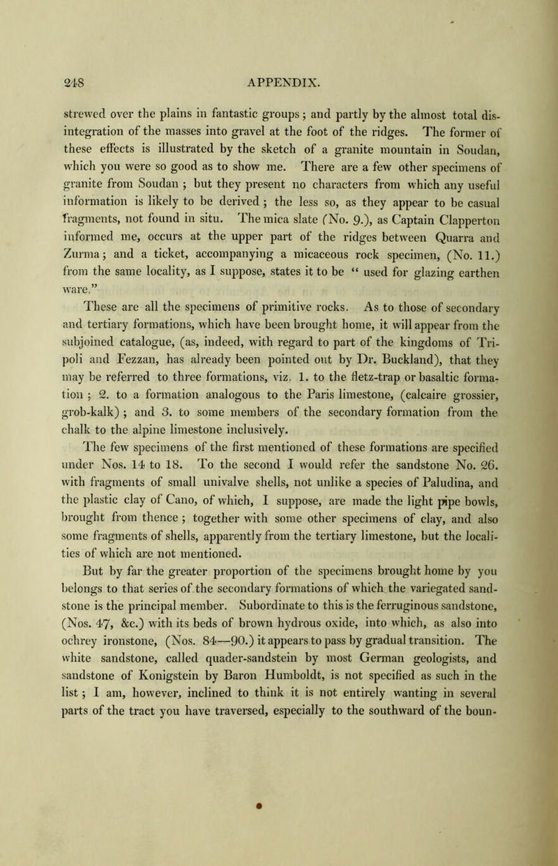 strewed over the plains in fantastic groups; and partly by the almost total dis- integration of the masses into gravel at the foot of the ridges. The former of these effects is illustrated by the sketch of a granite mountain in Soudan, which you were so good as to show me. There are a few other specimens of granite from Soudan ; but they present no characters from which any useful information is likely to be derived ; the less so, as they appear to be casual fragments, not found in situ. The mica slate (No. 9.), as Captain Clapperton informed me, occurs at the upper part of the ridges between Quarra and Zurma; and a ticket, accompanying a micaceous rock specimen, (No. 11.) from the same locality, as I suppose, states it to be “ used for glazing earthen ware.” These are all the specimens of primitive rocks. As to those of secondary and tertiary formations, which have been brought home, it will appear from the subjoined catalogue, (as, indeed, with regard to part of the kingdoms of Tri- poli and Fezzan, has already been pointed out by Dr. Buckland), that they may be referred to three formations, viz. 1. to the fletz-trap or basaltic forma- tion ; 2. to a formation analogous to the Paris limestone, (calcaire grossier, grob-kalk) ; and 3. to some members of the secondary formation from the chalk to the alpine limestone inclusively. The few specimens of the first mentioned of these formations are specified under Nos. 14 to 18. To the second I would refer the sandstone No. 26. with fragments of small univalve shells, not unlike a species of Paludina, and the plastic clay of Cano, of which, I suppose, are made the light pipe bowls, brought from thence ; together with some other specimens of clay, and also some fragments of shells, apparently from the tertiary limestone, but the locali- ties of which are not mentioned. But by far the greater proportion of the specimens brought home by you belongs to that series of the secondary formations of which the variegated sand- stone is the principal member. Subordinate to this is the ferruginous sandstone, (Nos. 47, &c.) with its beds of brown hydrous oxide, into which, as also into ochrey ironstone, (Nos. 84—90.) it appears to pass by gradual transition. The white sandstone, called quader-sandstein by most German geologists, and sandstone of Konigstein by Baron Humboldt, is not specified as such in the list; I am, however, inclined to think it is not entirely wanting in several parts of the tract you have traversed, especially to the southward of the boun-
