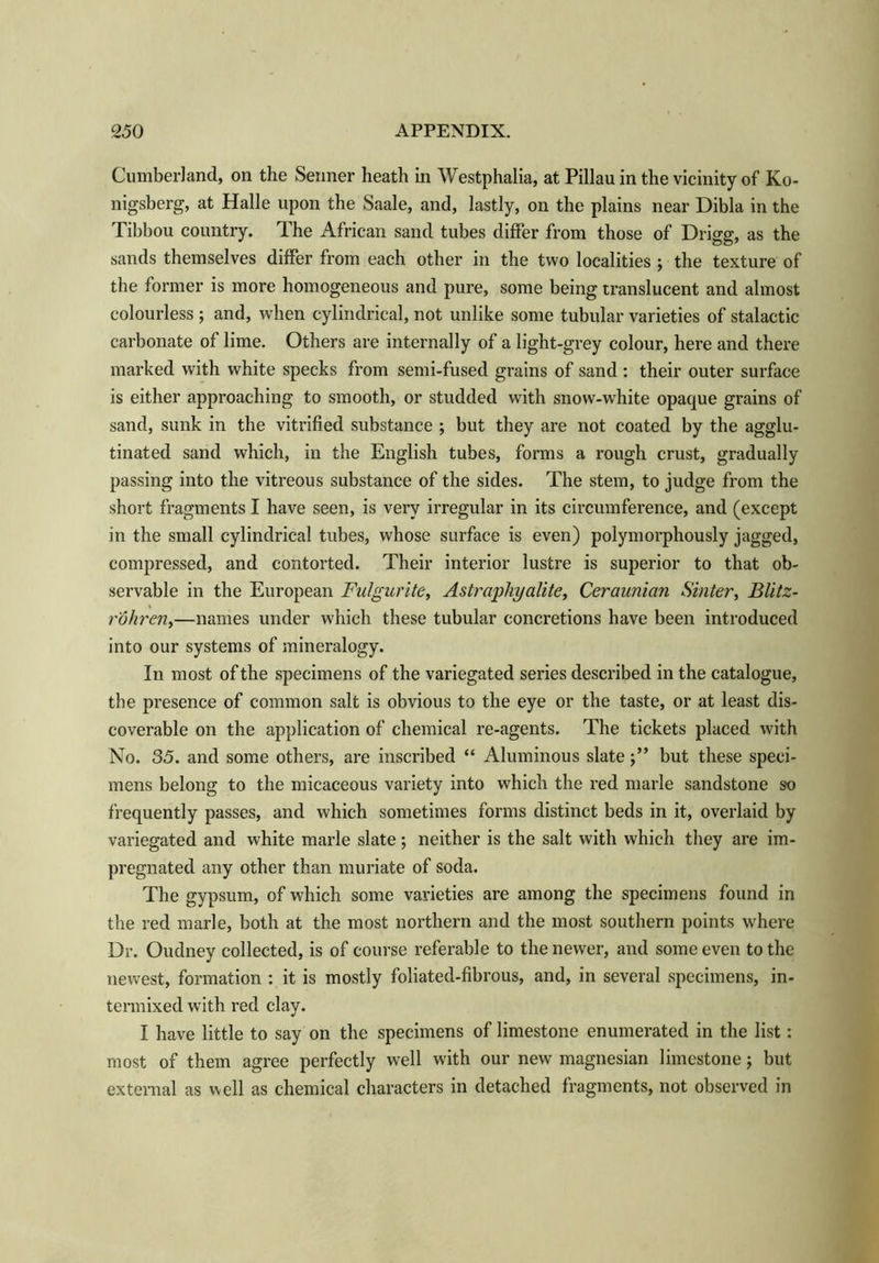 Cumberland, on the Senner heath in Westphalia, at Pillau in the vicinity of Ko- nigsberg, at Halle upon the Saale, and, lastly, on the plains near Dibla in the Tibbou country. The African sand tubes differ from those of Drigg, as the sands themselves differ from each other in the two localities ; the texture of the former is more homogeneous and pure, some being translucent and almost colourless ; and, when cylindrical, not unlike some tubular varieties of stalactic carbonate of lime. Others are internally of a light-grey colour, here and there marked with white specks from semi-fused grains of sand : their outer surface is either approaching to smooth, or studded with snow-white opaque grains of sand, sunk in the vitrified substance ; but they are not coated by the agglu- tinated sand which, in the English tubes, forms a rough crust, gradually passing into the vitreous substance of the sides. The stem, to judge from the short fragments I have seen, is very irregular in its circumference, and (except in the small cylindrical tubes, whose surface is even) polymorphously jagged, compressed, and contorted. Their interior lustre is superior to that ob- servable in the European Fulgurite, Astraphyalite, Ceraunian Sinter, Blitz- r'ohren,—names under which these tubular concretions have been introduced into our systems of mineralogy. In most of the specimens of the variegated series described in the catalogue, the presence of common salt is obvious to the eye or the taste, or at least dis- coverable on the application of chemical re-agents. The tickets placed with No. 35. and some others, are inscribed “ Aluminous slate but these speci- mens belong to the micaceous variety into which the red marie sandstone so frequently passes, and which sometimes forms distinct beds in it, overlaid by variegated and white marie slate; neither is the salt with which they are im- pregnated any other than muriate of soda. The gypsum, of which some varieties are among the specimens found in the red marie, both at the most northern and the most southern points where Dr. Oudney collected, is of course referable to the newer, and some even to the newest, formation : it is mostly foliated-fibrous, and, in several specimens, in- termixed with red clay. I have little to say on the specimens of limestone enumerated in the list: most of them agree perfectly well with our new magnesian limestone ; but external as well as chemical characters in detached fragments, not observed in