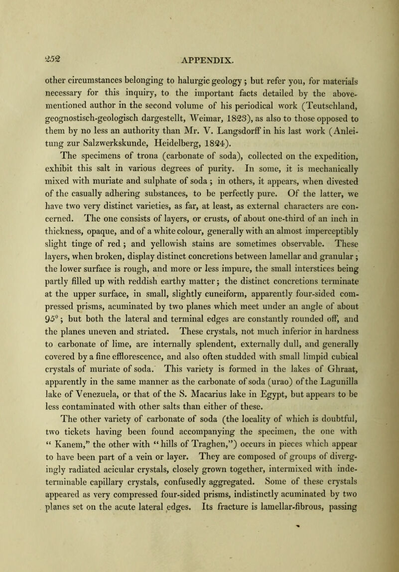 other circumstances belonging to halurgic geology ; but refer you, for materials necessary for this inquiry, to the important facts detailed by the above- mentioned author in the second volume of his periodical work (Teutschland, geognostisch-geologisch dargestellt, Weimar, 1823), as also to those opposed to them by no less an authority than Mr. V. Langsdorff in his last work (Anlei- tung zur Salzwerkskunde, Heidelberg, 1824). The specimens of trona (carbonate of soda), collected on the expedition, exhibit this salt in various degrees of purity. In some, it is mechanically mixed with muriate and sulphate of soda; in others, it appears, when divested of the casually adhering substances, to be perfectly pure. Of the latter, we have two very distinct varieties, as far, at least, as external characters are con- cerned. The one consists of layers, or crusts, of about one-third of an inch in thickness, opaque, and of a white colour, generally with an almost imperceptibly slight tinge of red ; and yellowish stains are sometimes observable. These layers, when broken, display distinct concretions between lamellar and granular; the lower surface is rough, and more or less impure, the small interstices being partly filled up with reddish earthy matter; the distinct concretions terminate at the upper surface, in small, slightly cuneiform, apparently four-sided com- pressed prisms, acuminated by two planes which meet under an angle of about 95°; but both the lateral and terminal edges are constantly rounded off, and the planes uneven and striated. These crystals, not much inferior in hardness to carbonate of lime, are internally splendent, externally dull, and generally covered by a fine efflorescence, and also often studded with small limpid cubical crystals of muriate of soda. This variety is formed in the lakes of Ghraat, apparently in the same manner as the carbonate of soda (urao) of the Lagunilla lake of Venezuela, or that of the S. Macarius lake in Egypt, but appears to be less contaminated with other salts than either of these. The other variety of carbonate of soda (the locality of which is doubtful, two tickets having been found accompanying the specimen, the one with “ Kanem,” the other with “ hills of Traghen,”) occurs in pieces which appear to have been part of a vein or layer. They are composed of groups of diverg- ingly radiated acicular crystals, closely grown together, intermixed with inde- terminable capillary crystals, confusedly aggregated. Some of these crystals appeared as very compressed four-sided prisms, indistinctly acuminated by two planes set on the acute lateral edges. Its fracture is lamellar-fibrous, passing