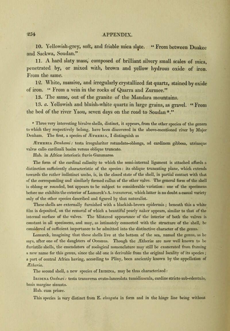 10. Yellowish-grey, soft, and friable mica slate. “ From between Duakee and Sackwa, Soudan.” 11. A hard slaty mass, composed of brilliant silvery small scales of mica, penetrated by, or mixed with, brown and yellow hydrous oxide of iron. From the same. 12. White, massive, and irregularly crystallized fat quartz, stained by oxide of iron. “ From a vein in the rocks of Quarra and Zurmee.” 13. The same, out of the granite of the Mandara mountains. 13. a. Yellowish and bluish-white quartz in large grains, as gravel. “ From the bed of the river Yaou, seven days on the road to Soudan * Three very interesting bivalve shells, distinct, it appears, from the other species of the genera to which they respectively belong, have been discovered in the above-mentioned river by Major Denham. The first, a species of AItheria, I distinguish as .dvrHERiA Denhami: testa irregulariter rotundato-oblonga, ad cardinem gibbosa, utriusque valvae callo cardinali basim versus oblique truncato. Hab. in Africae interioris fiuvio Gammaroo. The form of the cardinal callosity to which the semi-internal ligament is attached affords a distinction sufficiently characteristic of the species: its oblique truncating plane, which extends towards the rather indistinct umbo, is, in the closed state of the shell, in partial contact with that of the corresponding and similarly formed callus of the other valve. The general form of the shell is oblong or rounded, but appears to be subject to considerable variation: one of the specimens before me exhibits the exterior of Lamarck’s A. transversa, which latter is no doubt a casual variety only of the other species described and figured by that naturalist. These shells are externally furnished with a blackish-brown epidermis; beneath this a white film is deposited, on the removal of which a beautiful pearly naker appears, similar to that of the internal surface of the valves. The blistered appearance of the interior of both the valves is constant in all specimens, and may, as intimately connected with the structure of the shell, be considered of sufficient importance to be admitted into the distinctive character of the genus. Lamarck, imagining that these shells live at the bottom of the sea, named the genus, as lie says, after one of the daughters of Oceanus. Though the Aitheriae are now well known to be fluviatile shells, the emendators of zoological nomenclature may still be exonerated from framing a new name for this genus, since the old one is derivable from the original locality of its species ; a part of central Africa having, according to Pliny, been anciently known by the appellation of JEtheria. The second shell, a new species of Iridina, may be thus characterized : Iridina Oudnesi: testa transversa ovato-lanceolata tumidiuscula, cardine stricto sub-edentulo, basis margine sinuato. Hab. cum priore. This species is very distinct from E. elongata in form and in the hinge line being without