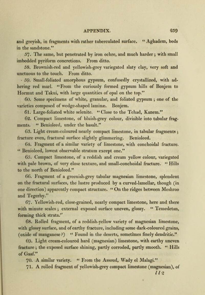 and greyish, in fragments with rather tuberculated surface. “ Aghadem, beds in the sandstone.” 57. The same, but penetrated by iron ochre, and much harder; with small imbedded pyriform concretions. Fi’om ditto. 58. Brownish-red and yellowish-grey variegated slaty clay, very soft and unctuous to the touch. From ditto. • 59- Small-foliated amorphous gypsum, confusedly crystallized, with ad- hering red marl. “From the curiously formed gypsum hills of Bonjem to Hormut and Takui, with large quantities of opal on the top.” 60. Some specimens of white, granular, and foliated gypsum ; one of the varieties composed of wedge-shaped laminae. Bonjem. 61. Large-foliated white selenite. “Close to the Tchad, Kanem.” 62. Compact limestone, of bluish-grey colour, divisible into tabular frag- ments. “ Benioleed, under the basalt.” 63. Light cream-coloured nearly compact limestone, in tabular fragments ; fracture even, fractural surface slightly glimmering. Benioleed. 64. Fragment of a similar variety of limestone, with conchoidal fracture. “ Benioleed, lowest observable stratum except one.” 65. Compact limestone, of a reddish and cream yellow colour, variegated with pale brown, of very close texture, and small-conchoidal fracture. “ Hills to the north of Benioleed.” 66. Fragment of a greenish-grey tabular magnesian limestone, splendent on the fractural surfaces, the lustre produced by a curved-lamellar, though (in one direction) apparently compact structure. “ On the ridges between Meshroo and Tegerhy.” 67. Yellowish-red, close-grained, nearly compact limestone, here and there with minute scales ; external exposed surface uneven, glossy. “ Temedetan, forming thick strata.” 68. Rolled fragment, of a reddish-yellow variety of magnesian limestone, with glossy surface, and of earthy fracture, including some dark-coloured grains, (oxide of manganese ?) “ Found in the deserts, sometimes finely dendritic.” 69. Light cream-coloured hard (magnesian) limestone, with earthy uneven fracture; the exposed surface shining, partly corroded, partly smooth. “ Hills of Gaaf.” 70. A similar variety. “ From the Assoud, Wady el Malagi.” 71. A rolled fragment of yellowish-grey compact limestone (magnesian), of 119
