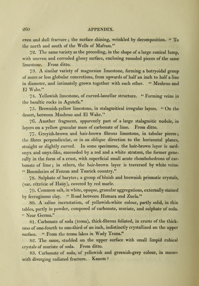 even and dull fracture ; the surface shining, wrinkled by decomposition. “ To the north and south of the Wells of Mafrass.” 72. The same variety as the preceding, in the shape of a large conical lump, with uneven and corroded glossy surface, enclosing rounded pieces of the same limestone. From ditto. 73. A similar variety of magnesian limestone, forming a botryoidal group of more or less globular concretions, from upwards of half an inch to half a line in diameter, and intimately grown together with each other. “ Meshroo and El Wahr.” 74. Yellowish limestone, of curved-lamellar structure. “ Forming veins in the basaltic rocks in Agutefa ” 75. Brownish-yellow limestone, in stalagmitical irregular layers. “ On the desert, between Mushroo and El Wahr.” 76. Another fragment, apparently part of a large stalagmitic nodule, in layers on a yellow granular mass of carbonate of lime. From ditto. 77. Greyish-brown and hair-brown fibrous limestone, in tabular pieces; the fibres perpendicular, or in an oblique direction to the horizontal planes, straight or slightly curved. In some specimens, the hair-brown layer is sard- onyx and onyx-like, succeeded by a red and a white stratum, the former gene- rally in the form of a crust, with superficial small acute rhombohedrons of car- bonate of lime; in others, the hair-brown layer is traversed by white veins. “ Boundaries of Fezzan and Tuarick country.” 78. Sulphate of barytes; a group of bluish and brownish prismatic crystals, (var. r6trecie of Haiiy), covered by red marie. 79. Common salt, in white, opaque, granular aggregations, externally stained by ferruginous clay. “ Road between Hamara and Zuela.” 80. A saline incrustation, of yellowish-white colour, partly solid, in thin tables, partly in powder, composed of carbonate, muriate, and sulphate of soda. “ Near Germa.” 81. Carbonate of soda (trona), thick-fibrous foliated, in crusts of the thick- ness of one-fourth to one-third of an inch, indistinctly crystallized on the upper surface. “ From the trona lakes in Wady Trona.” 82. The same, studded on the upper surface with small limpid cubical crystals of muriate of soda. From ditto. 83. Carbonate of soda, of yellowish and greenish-grey colour, in masses with diverging radiated fracture. Kanem ? o o