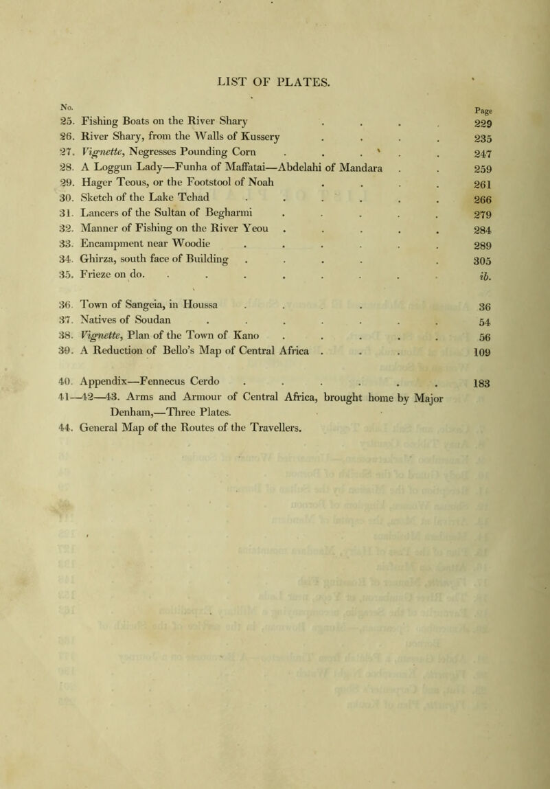 No. Page 25. Fishing Boats on the River Shary 229 26. River Shary, from the Walls of Kussery 235 27. Vignette, Negresses Pounding Corn \ 247 28. A Loggun Lady—Funha of Maffatai—Abdelahi of Mandara 259 29. Hager Teous, or the Footstool of Noah 261 30. Sketch of the Lake Tchad 266 31. Lancers of the Sultan of Begharmi 279 32. Manner of Fishing on the River Yeou 284 33. Encampment near Woodie 289 34. Ghirza, south face of Building 305 35. Frieze on do. ..... • ib. 36. Town of Sangeia, in Houssa 36 37. Natives of Soudan .... ... 54 38. Vignette, Plan of the Town of Kano ... 56 39. A Reduction of Bello’s Map of Central Africa . • 109 40. Appendix—Fennecus Cerdo • 183 41—42—43. Arms and Armour of Central Africa, brought home by Major Denham,—Three Plates. 44. General Map of the Routes of the Travellers.