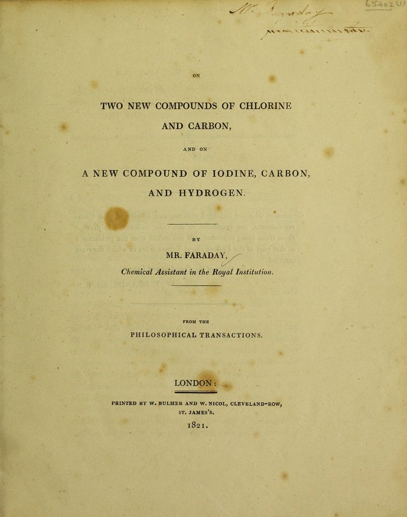 JVV •* v v \\\ \ X'N.'N V^V' ON TWO NEW COMPOUNDS OF CHLORINE AND CARBON, AND ON A NEW COMPOUND OF IODINE, CARBON, AND HYDROGEN. MR. FARADAY, Chemical Assistant in the Royal Institution. FROM THE PHILOSOPHICAL TRANSACTIONS. LONDON: PRINTED BY W. BULMER AND W. NICOL, CLEVELAND-ROW, st. james’s. 1821.