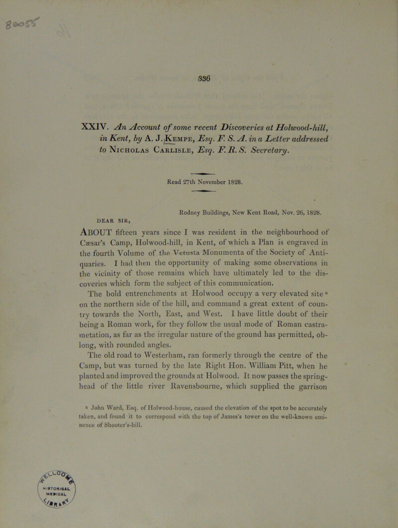 g fils's 336 XXIV. An Account of some recent Discoveries at Holwood-hill, m Kent, by A. J. Kempe, _Esy. E! A. in a Letter addressed to Nicholas Carlisle, Esq. F.R.S. Secretary. Read 27th November 1828. DEAR SIR, Rodney Buildings, New Kent Road, Nov. 26, 1828. ABOUT fifteen years since I was resident in the neighbourhood of Caesar’s Camp, Holwood-hill, in Kent, of which a Plan is engraved in the fourth Volume of the Vctusta Monumenta of the Society of Anti- quaries. I had then the opportunity of making some observations in the vicinity of those remains which have ultimately led to the dis- coveries which form the subject of this communication. The bold entrenchments at Holwood occupy a very elevated site3 on the northern side of the hill, and command a great extent of coun- try towards the North, East, and West. I have little doubt of then- being a Roman work, for they follow the usual mode of Roman castra- metation, as far as the irregular nature of the ground has permitted, ob- long, with rounded angles. The old road to Westerham, ran formerly through the centre of the Camp, but was turned by the late Right Hon. William Pitt, when he planted and improved the grounds at Holwood. It now passes the spring- head of the little river Ravensbourne, which supplied the garrison a John Ward, Esq. of Ilohvood-house, caused the elevation of the spot to be accurately taken, and found it to correspond with the top of James’s tower on the well-known emi- nence of Shooter’s-hill.