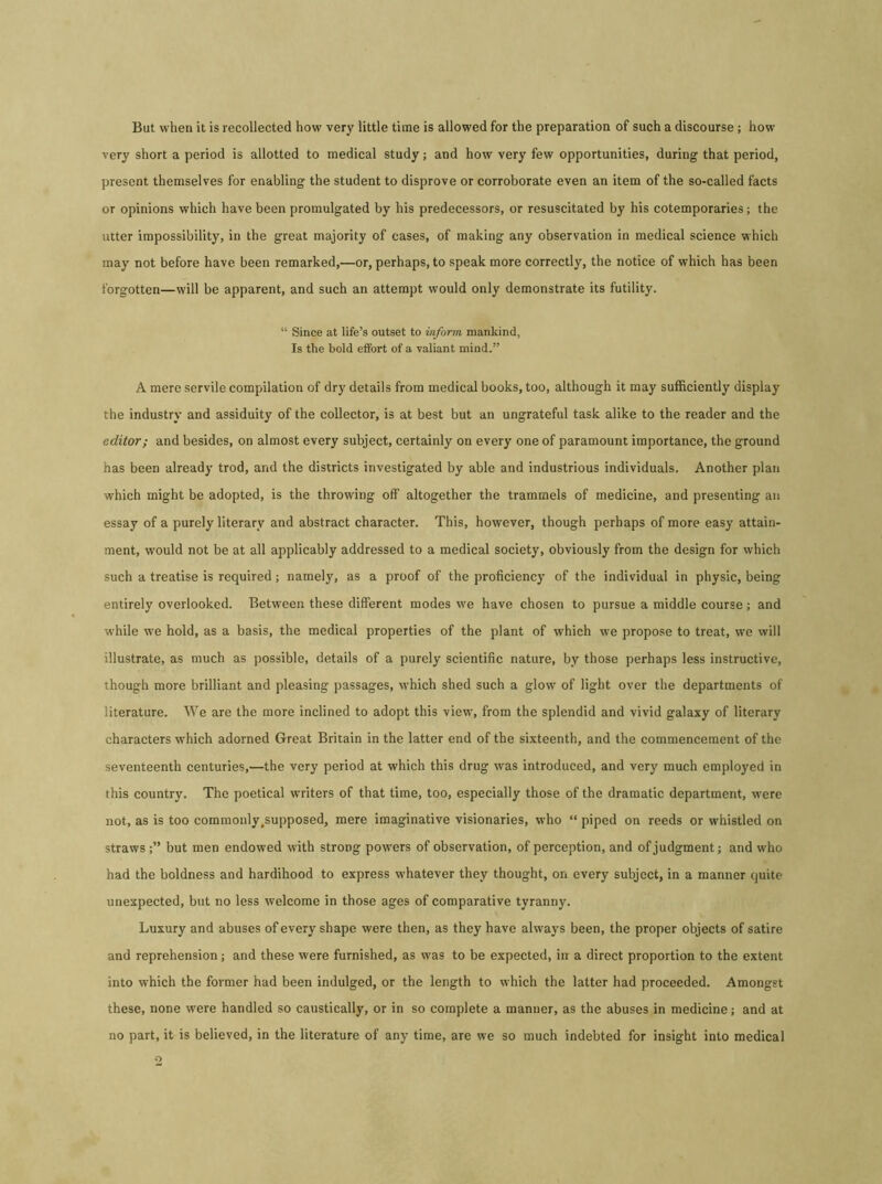 But when it is recollected how very little time is allowed for the preparation of such a discourse ; how very short a period is allotted to medical study; and how very few opportunities, during that period, present themselves for enabling the student to disprove or corroborate even an item of the so-called facts or opinions which have been promulgated by his predecessors, or resuscitated by his cotemporaries; the utter impossibility, in the great majority of cases, of making any observation in medical science which may not before have been remarked,—or, perhaps, to speak more correctly, the notice of which has been forgotten—will be apparent, and such an attempt would only demonstrate its futility. “ Since at life’s outset to inform, mankind, Is the bold effort of a valiant mind.” A mere servile compilation of dry details from medical books, too, although it may sufficiently display the industry and assiduity of the collector, is at best but an ungrateful task alike to the reader and the editor; and besides, on almost every subject, certainly on every one of paramount importance, the ground has been already trod, and the districts investigated by able and industrious individuals. Another plan which might be adopted, is the throwing off altogether the trammels of medicine, and presenting an essay of a purely literary and abstract character. This, however, though perhaps of more easy attain- ment, would not be at all applicably addressed to a medical society, obviously from the design for which such a treatise is required; namely, as a proof of the proficiency of the individual in physic, being entirely overlooked. Between these different modes we have chosen to pursue a middle course; and while we hold, as a basis, the medical properties of the plant of which we propose to treat, we will illustrate, as much as possible, details of a purely scientific nature, by those perhaps less instructive, though more brilliant and pleasing passages, which shed such a glow of light over the departments of literature. We are the more inclined to adopt this view, from the splendid and vivid galaxy of literary characters which adorned Great Britain in the latter end of the sixteenth, and the commencement of the seventeenth centuries,—the very period at which this drug was introduced, and very much employed in this country. The poetical writers of that time, too, especially those of the dramatic department, were not, as is too commonly .supposed, mere imaginative visionaries, who “ piped on reeds or whistled on straws but men endowed with strong powers of observation, of perception, and of judgment; and who had the boldness and hardihood to express whatever they thought, on every subject, in a manner quite unexpected, but no less welcome in those ages of comparative tyranny. Luxury and abuses of every shape were then, as they have always been, the proper objects of satire and reprehension; and these were furnished, as was to be expected, in a direct proportion to the extent into which the former had been indulged, or the length to which the latter had proceeded. Amongst these, none were handled so caustically, or in so complete a manner, as the abuses in medicine; and at no part, it is believed, in the literature of any time, are we so much indebted for insight into medical o