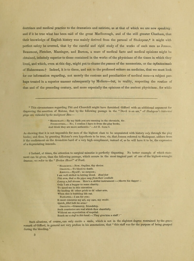 doctrines and medical practice to the dramatists and satirists, as at that of which we are now speaking; and if it be true what has been said of the great Marlborough, and of the still greater Chatham, that their knowledge of English history was mainly derived from the perusal of Shakspear,* it might with perfect safety be averred, that by the careful and rigid study of the works of such men as Jonson, Beaumont, Fletcher, Massinger, and Burton, a mass of medical facts and medical opinions might be obtained, infinitely superior to those contained in the works of the physicians of the times in which they lived, and which, even at this day, might put to shame the passes of the mesmerists, or the infinitesimals of Hahnemann.f Indeed, it is to these, and not to the professed writers on medicine, that we must look for our information regarding, not merely the customs and peculiarities of medical men—a subject per- haps treated in a superior manner subsequently by Moliere—but, in reality, respecting the routine of that and of the preceding century, and more especially the opinions of the ancient physicians; for while * This circumstance regarding Pitt and Churchill might have furnished Gifford with an additional argument for disproving the assertion of Malone, that by the following passage in the “ Devil is an ass,” all Shakspcar’s historical plays are ridiculed by tlw malignant Ben:— “ Meercraft.—By my faith you are cunning in the chronicle, Sir. Fitzdottrel No; I confess I have it from the play books. And think they are more authentic.—Act II. Scene L As showing that it is not impossible for men of the highest class to be acquainted with history only through the play books; and thus, by granting Malone’s own hypothesis to be true, viz. that Jonson referred to Shakspear, adduce from it the conferment on the Avonshire bard of a very high compliment, instead of, as he will have it to be, the expression of a depreciating inuendo. f Indeed, at times, the attention to surgical minutiaj is perfectly disgusting. No better example of which state- ment can be given, than the following passage, which occurs in the most tragical part of one of the highest-wrought dramas; we refer to the “ Broken Heart” of Ford. “ Nearchus.—Now, Orgilus, thy choice. Orgilos.—To bleed to death. Amelus.—Myself; no surgeon; I am well skilled in letting blood. Bind fast This arm, that so the pipes may from their conduits Convey a full stream. Here's a skilful instrument(Shows his dagger :) Only I am a beggar to some charity. To speed me in this execution By lending th' other prick to th' other arm, When this is bubbling life out. Bassames.—I am for you: It most concerns my art, my care, my credit. Quick, fillet both his arms! Orgilus.—Gramercy, friendship. Such courtesies are real which flow cheerfully, Without an expectation of requital. Reach me a staff in this hand.—(They give him a staff.) ” Such allusions, of course, can only excite a smile, which is not in the slightest degree restrained by the grave remark of Gifford, in general not very profuse in his annotations, that “ this staff was for the purpose of being grasped during the bleeding.”