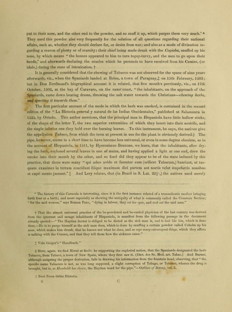 put to their nose, and the other end to the powder, and so snuff it up, which purges them very much.”* * They used this powder also very frequently for the solution of all questions regarding their national affairs, such as, whether they should declare for, or desist from war; and also as a mode of divination re- garding a season of plenty or of scarcity: their chief being made drunk with the Cogioba, snuffed up his nose, by which means “ the houses appeared to him to turn topsy-turvy, and the men to go upon their heads,” and afterwards declaring the oracles which he pretends to have received from his Cemies, (or idols,) during the state of intoxication. •)• It is generally considered that the chewing of Tobacco was not observed for the space of nine years afterwards, viz., when the Spaniards landed at Belen, a town of Paraguay,J on 15th February, 1503; but in Don Ferdinand’s biographical account it is related, that five month’s previously, viz., on 17th October, 1502, at the bay of Caravaro, on the same coast, “the inhabitants, on the approach of the Spaniards, came down beating drums, throwing the salt water towards the Christians—chewing herbs, and spurting it towards them.” The first particular account of the mode in which the herb was smoked, is contained in the second edition of the “ La Historia general y natural de las Indias Occidentales,” published at Salamanca in 1535, by Oviedo. This author mentions, that the principal men in Hispaniola have little hollow sticks, of the shape of the letter Y, the two superior extremities of which they insert into their nostrils, and the single inferior one they hold over the burning leaves. To this instrument, he says, the natives give the appellation Tabaco, from which the term at present in use for the plant is obviously derived.!) The pipe, however, seems in a short time to have become less universal, or even in some degree obsolete, as in the account of Hispaniola, in 1541, by Hyeronimus Benzone, we learn, that the inhabitants, after dry- ing the herb, enclosed several leaves in one of maize, and having applied a light at one end, drew the smoke into their mouth by the other, and so fond did they appear to be of the state induced by this practice, that there were many “ qui adeo avide et furenter eum (scilicet Tabacum,) hauriant, ut tan- quam exanimes in terram concidant ibique maximam diei partem aut noctis velut stupefactis sensibus et capti mente jaceant.” || And Lery relates, that (in Brazil in S. Lat. 22|°,) the natives used merely * The history of this Caracola is interesting, since it is the first instance related of a transatlantic mother bringing forth four at a birth; and more especially as showing the antiquity of what is commonly called the Cesarean Section; “ for the said woman,” says Roman Pane, “ dying in labour, they cut tier open, and took out the said sons.” + That the almost universal practice of the be-powdered and be-curled physician of the last century was derived from the ignorant and savage inhabitants of Hispaniola, is manifest from the following passage in the document already quoted:—“The Haytian doctor is obliged to be dieted as the sick man is, and to look like him, which is done thus,—He is to purge himself as the sick man does, which is done by snuffing a certain powder called Cohoba up his nose, which makes him drunk, that he knows not what he does, and so says many extravagant things, which they affirm is talking with the Cemies, and that they tell them how the sickness came.” * Vide Geiger’s “ Handbuch.” § Here, again, we find Merat at fault; he supporting the exploded notion, that the Spaniards designated the herb Tobacco, from Tabaco, a town of New Spain, where they first saw it. (Diet, des Sc. Med. art. Tabac.) And Burnet, although assigning the proper derivation, fails in drawing his information from the fountain head, observing, that “ the specific name Tabacum is not, as was long supposed, a slight corruption of Tobago, or Tobasco, whence the drug is brought, but is, as Humboldt has shown, the Haytian word for the pipe.”—Outlines of Botany, vol. ii. || Novi Novae Orbis Historia.