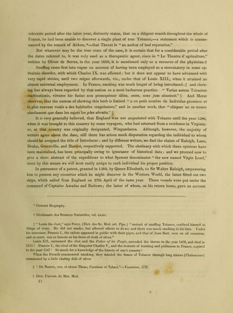 siderable period after the latter year, distinctly states, that on a diligent search throughout the whole of France, he had been unable to discover a single plant of true Tobacco,—a statement which is counte- nanced by the remark of Aitken, * * * §—that Thevet is “ an author of bad reputation.” But whatever may be the true state of the case, it is certain that for a considerable period after the dates referred to, it was only used as a therapeutic agent, since in “ Le Theatre d’ agriculture,” written by Oliver de Serres, in the year 1600, it is mentioned only as a resource of the physician.f Snuffing came first into vogue on account of having been employed as a sternutatory in some op- thalmic disorder, with which Charles IX. was affected; but it does not appear to have advanced with very rapid strides, until two reigns afterwards, viz., under that of Louis XIII., when it attained an almost universal employment. In France, smoking was much longer of being introduced and chew- ing has always been regarded by that nation as a most barbarous practice. “ Varias autem Tabacina: masticationis, virtutes hie fusius non prosequimur illius, enim, usus jam obsolevit.” $ And Merat observes, that the custom of chewing this herb is limited “ a un petit nombre de Individus grossiers et le plus souvent voues a des habitudes crapeleuses;” and in another work, that “ chiquer ne se trouve absolument que dans les sujets les plus abrutis.” || It is very generally believed, that England was not acquainted with Tobacco until the year 1586, when it was brought to this country by some voyagers, who had returned from a residence in Virginia; or, as that country was originally designated, Wingandacoa. Although, however, the majority of writers agree about the date, still there has arisen much disputation regarding the individual to whom should be assigned the title of Introducer; and by different writers, we find the claims of Raleigh, Lane, Drake, Greenville, and Harriot, respectively supported. The obstinacy with which these opinions have been maintained, has been principally owing to ignorance of historical data; and we proceed now to give a short abstract of the expeditions to what Spenser denominates “ the new named Virgin Lond,” since by this means we will most easily assign to each individual his proper position. In pursuance of a patent, granted in 158L by Queen Elisabeth, to Sir Walter Raleigh, empowering him to possess any countries which he might discover in the Western World, the latter fitted out two ships, which sailed from England on 27th April of the same year. These vessels were put under the command of Captains Amadas and Barlowe; the latter of whom, on his return home, gave an account * General Biography. t Dictionaire des Sciences Naturelles, vol. xxxiv. i “Louis the Just,” says Percy, (Diet, des Sc. Med. art. Pipe,) “instead of snuffing Tobacco, confined himself to filings of ivory. He did not smoke, but allowed others to do so; and there was much smoking in his time. Under his successor, Francis I., the sailors appeared in public with their pipes, and that of Jean Bart, seen on all occasions, and at court, was as famous as his dress of cloth of silver.” Louis XII., surnamed the Just, and the Father of his People, ascended the throne in the year 1498, and died in 1515 ! Francis I., the rival of the Emperor Charles V., and the restorer of learning and politeness to France, expired in the year 1547! So much for a knowledge of the history of one’s country! When the French commenced smoking, they inhaled the fumes of Tobacco through long straws (Chalumeaurr) terminated by a little chafing dish of silver. § “ De Natura, usu, et abusu Theae, Cocolat* et Tabaci.”—Vesuntione, 1737. || Diet. Univers. de Mat. Med.