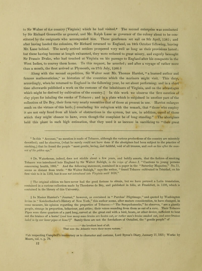 to Sir Walter of tLe country (Virginia) which he had visited.* The second enterprise was conducted by Sir Richard Greenville as general, and Mr. Ralph Lane as governor of the colony about to be con- stituted by the emigrants who accompanied him. These gentlemen set sail on 9th April, 158.5; and after having landed the colonists, Sir Richard returned to England, on 18th October following, leaving Mr. Lane behind. The newly arrived settlers prospered very well as long as their provisions lasted; but these having become at length exhausted, they were reduced to great misery, and eagerly besought Sir Francis Drake, who had touched at Virginia on his passage to England after his conquests in the West Indies, to convey them home. To this request, he acceded; and after a voyage of rather more than a month, the fleet arrived at Plymouth, on 27th July, 1586.f Along with the second expedition, Sir Walter sent Mr. Thomas Harriot, “a learned author and famous mathematician,” as historian of the countries which the mariners might visit. This duty, accordingly, when he returned to England in the following year, he set about performing; and in a short time afterwards published a work on the customs of the inhabitants of Virginia, and on the advantages which might be derived by cultivation of the country.! In this work we observe the first mention of clay pipes for inhaling the smoke of Tobacco ; and in a plate which is subjoined in another part of the collection of De Bry, their form very nearly resembles that of those at present in use. Harriot enlarges much on the virtues of this herb;$ concluding his eulogium with the remark, that “ those who employ it are not only freed from all kinds of obstructions in the system, but are, in addition, cured of those which they might chance to have, even though the complaint be of long standing.” The aborigines held this plant in such high estimation, that they used it as incense in sacrificing to “ their great * In this “ Account,” no mention is made of Tobacco, although the various productions of the country are minutely described; and he observes, (what he surely could not have done if the aborigines had been subject to the practice of smoking,) that he found the people “ most gentle, loving, and faithful, void of all treason, and such as live after the man- ner of the golden age'' f Dr. Waterhouse, indeed, does not stickle about a few years, and boldly asserts, that the fashion of smoking Tobacco was introduced into England by Sir Walter Raleigh, in the reign of James I. “ Cautions to young persons concerning health, 1805.” And the following statement, contained in a paper in the “Saturday Magazine,” No. 11, seems as distant from truth: “ Sir Walter Raleigh,” says the writer, “ found Tobacco cultivated in Trinidad, on his first visit to it in 1593, but it ivas not introduced into Virginia until 1616.” j; The original edition we have never had the good fortune to obtain, but we have perused a Latin translation, contained in a curious collection made by Theodorus de Bry, and published in folio, at Frankfort, in 1590, which is contained in the library of this University. § In Master Harriot’s “ Journal,” however, as contained in “ Purchas’ Pilgrimage,” and quoted by Washington Irvine in “ Knickerbocker’s History of New York,” this author seems, after mature consideration, to have changed, in some measure, his opinion regarding the properties of Tobacco:—“ The Susquehanocks,” he observes, “ are a giantly people, strange in proportion, behaviour, and attire; their voices sounding from them as out of a cave. Their Tobacco Pipes were three quarters of a yard long, carved at the great end with a bird, beare, or other device, sufficient to beat out the braines of a horse! (and how many asses brains are beaten out, or rather men's brains smoked out, and asses braines haled in by our lesser pipes at home!) Surely these are not the forefathers of Outalissi, the “ gentle people” of “ the loveliest land of all, That sees the Atlantic wave their morn restore.” Vide respecting Campbell’s inaccuracy as to character and costume, Lord Byron’s Diary, January 11,1821; Works by Moore, vol. v. p. 70.