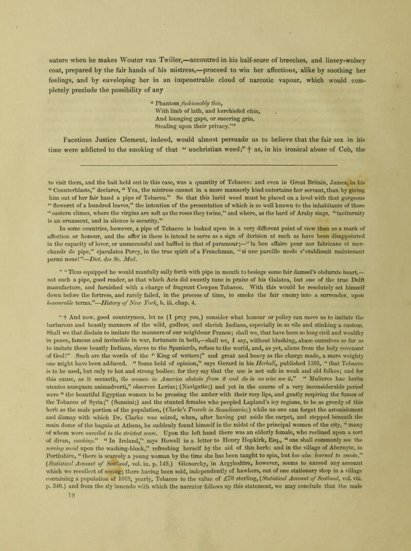 nature when he makes Wouter van Twiller,—accoutred in his half-score of breeches, and linsey-wolsey coat, prepared by the fair hands of his mistress,—proceed to win her affections, alike by soothing her feelings, and by enveloping her in an impenetrable cloud of narcotic vapour, which would com- pletely preclude the possibility of any “ Phantom fashionably thin, With limb of lath, and kerchiefed chin. And lounging gape, or sneering grin, Stealing upon their privacy.”* * Facetious Justice Clement, indeed, would almost persuade us to believe that the fair sex in his time were addicted to the smoking of that “ unchristian weed;” f as, in his ironical abuse of Cob, the to visit them, and the bait held out in thi9 case, was a quantity of Tobacco: and even in Great Britain, James, in his “ Counterblaste,” declares, “ Yea, the mistress cannot in a more mannerly kind entertaine her servant, than by giving him out of her fair hand a pipe of Tobacco.” So that this lurid weed must be placed on a level with that gorgeous “ floweret of a hundred leaves,” the intention of the presentation of which is so well known to the inhabitants of those “ eastern climes, where the virgins are soft as the roses they twine,” and where, as the bard of Araby sings, “taciturnity is an ornament, and in silence is security.” In some countries, however, a pipe of Tobacco is looked upon in a very different point of view than as a mark of affection or honour, and the offer in these is intend to serve as a sign of derision at such as have been disappointed in the capacity of lover, or unsuccessful and baffled in that of paramour;—“la bon affaire pour nos fabricans et mer- chands de pipe,” ejaculates Percy, in the true spirit of a Frenchman, “ si une pareille mode s’etablissait maintenant parmi nous!”—Diet, des Sc. Med. * “ Thus equipped he would manfully sally forth with pipe in mouth to besiege some fair damsel’s obdurate heart,— not such a pipe, good reader, as that which Acis did sweetly tune in praise of his Galatea, but one of the true Delft manufacture, and furnished with a charge of fragrant Cowpen Tobacco. With this would he resolutely set himself down before the fortress, and rarely failed, in the process of time, to smoke the fair enemy into a surrender, upon honourable terms.”—History of New York, b. iii. chap. 4. “+ And now, good countrymen, let us (I pray you,) consider what honour or policy can move us to imitate the barbarous and beastly manners of the wild, godless, and slavish Indians, especially in so vile and stinking a custom. Shall we that disdain to imitate the manners of our neighbour France; shall we, that have been so long civil and wealthy in peace, famous and invincible in war, fortunate in both,—shall we, I say, without blushing, abase ourselves so far as to imitate these beastly Indians, slaves to the Spaniards, refuse to the world, and, as yet, aliens from the holy covenant of God?” Such are the words of the “ King of writers;” and great and heavy as the charge made, a more weighty one might have been adduced. “ Some hold of opinion,” says Gerard in his Herball, published 1593, “ that Tobacco is to be used, but only to hot and strong bodies: for they say that the use is not safe in weak and old folkes; and for this cause, as it seemeth, the women in America abstain from it and do in no wise use it.” “ Mulieres hae herba utentes nunquam animadverti,” observes Lerius; (Navigatio;) and yet in the course of a very inconsiderable period were “ the beautiful Egyptian women to be pressing the amber with their rosy lips, and gently respiring the fumes of the Tobacco of Syria;” (Sonnini;) and the stunted females who peopled Lapland’s icy regions, to be as greedy of this herb as the male portion of the population, (Clarice's Travels in Scandinavia;) while no one can forget the astonishment and dismay with which Dr. Clarke was seized, when, after having put aside the carpet, and stepped beneath the main dome of the bagnio at Athens, he suddenly found himself in the midst of the principal women of the city, “ many of whom were unveiled in the strictest sense. Upon the left hand there was an elderly female, who reclined upon a sort of divan, smoking.” “In Ireland,” says Howell in a letter to Henry Hopkirk, Esq., “ one shall commonly see the serving maid upon the washing-block,” refreshing herself by the aid of this herb: and in the village of Abernyte, in Perthshire, “ there is scarcely a young woman by the time she has been taught to spin, but has also learned to smoke.” (Statistical Account of Scotland, vol. ix. p. 149.) Glenorchy, in Argyleshire, however, seems to exceed any account which we recollect of seeing; there having been sold, independently of hawkers, out of one stationary shop in a village containing a population of 1669, yearly, Tobacco to the value of £70 sterling, (Statistical Account of Scotland, vol. viii. p. 340.) and from the sly inuendo with which the narrator follows up this statement, we may conclude that the male