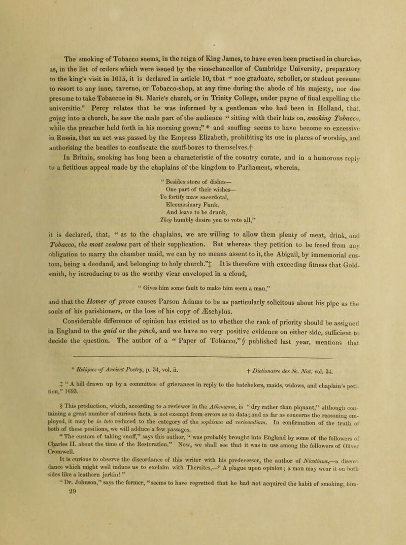 The smoking of Tobacco seems, in the reign of King James, to have even been practised in churches, as, in the list of orders which were issued by the vice-chancellor of Cambridge University, preparatory to the king’s visit in 1615, it is declared in article 10, that “ noe graduate, scholler, or student presume to resort to any inne, taverne, or Tobacco-shop, at any time during the abode of his majesty, nor doe presume to take Tobaccoe in St. Marie’s church, or in Trinity College, under payne of final expelling the universitie.” Percy relates that he was informed by a gentleman who had been in Holland, that, going into a church, he saw the male part of the audience “ sitting with their hats on, smoking Tobacco, while the preacher held forth in his morning gown;” * * * § and snuffing seems to have become so excessive in Russia, that an act was passed by the Empress Elizabeth, prohibiting its use in places of worship, and authorising the beadles to confiscate the snuff-boxes to themselves.f In Britain, smoking has long been a characteristic of the country curate, and in a humorous replv to a fictitious appeal made by the chaplains of the kingdom to Parliament, wherein, “ Besides store of dishes— One part of their wishes— To fortify maw sacerdotal, Eleemosinary Funk, And leave to be drunk, They humbly desire you to vote all,” it is declared, that, “ as to the chaplains, we are willing to allow them plenty of meat, drink, and Tobacco, the most zealous part of their supplication. But whereas they petition to be freed from anv obligation to marry the chamber maid, we can by no means assent to it, the Abigail, by immemorial cus- tom, being a deodand, and belonging to holy church.”J It is therefore with exceeding fitness that Gold- smith, by introducing to us the worthy vicar enveloped in a cloud, “ Gives him some fault to make him seem a man,” and that the Homer of prose causes Parson Adams to be as particularly solicitous about his pipe as the souls of his parishioners, or the loss of his copy of iEschylus. Considerable difference of opinion has existed as to whether the rank of priority should be assigned in England to the quid or the pinch, and we have no very positive evidence on either side, sufficient to decide the question. The author of a “ Paper of Tobacco,” § published last year, mentions that * lieliqties of Ancient Poetry, p. 34, vol. ii. + Dictionaire des Sc. Nat. vol. 34. X “ A hill drawn up by a committee of grievances in reply to the batchelors, maids, widows, and chaplain’s peti- tion,” 1693. § This production, which, according to a reviewer in the Athenaeum, is “ dry rather than piquant,” although con- taining a great number of curious facts, is not exempt from errors as to data; and as far as concerns the reasoning em- ployed, it may be in Mo reduced to the category of the sophisma ad vericundiam. In confirmation of the truth of both of these positions, we will adduce a few passages. “ The custom of taking snuff,” says this author, “ was probably brought into England by some of the followers of Charles II. about the time of the Restoration.” Now, we shall see that it was in use among the followers of Oliver Cromwell. It is curious to observe the discordance of this writer with his predecessor, the author of Nicotiana—a discor- dance which might well induce us to exclaim with Thersites,—“ A plague upon opinion; a man may wear it on both sides like a leathern jerkin! ” “ Dr. Johnson,” says the former, “seems to have regretted that he had not acquired the habit of smoking, him-