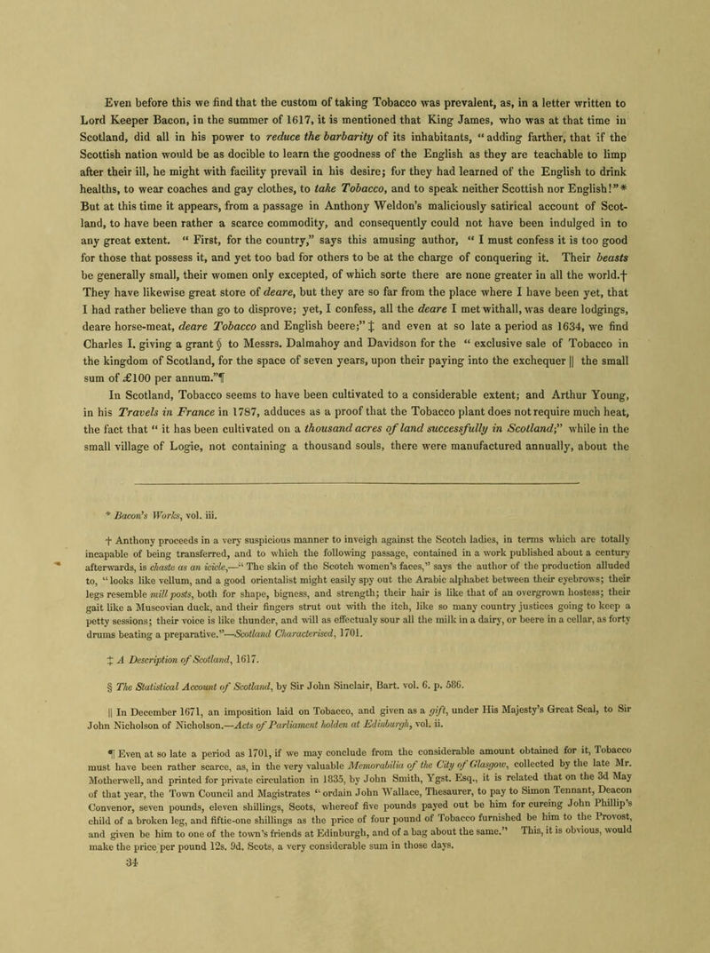 Even before this we find that the custom of taking Tobacco was prevalent, as, in a letter written to Lord Keeper Bacon, in the summer of 1617, it is mentioned that King James, who was at that time in Scotland, did all in his power to reduce the barbarity of its inhabitants, “ adding farther, that if the Scottish nation would be as docible to learn the goodness of the English as they are teachable to limp after their ill, he might with facility prevail in his desire; for they had learned of the English to drink healths, to wear coaches and gay clothes, to take Tobacco, and to speak neither Scottish nor English!”* But at this time it appears, from a passage in Anthony Weldon’s maliciously satirical account of Scot- land, to have been rather a scarce commodity, and consequently could not have been indulged in to any great extent, “ First, for the country,” says this amusing author, “ I must confess it is too good for those that possess it, and yet too bad for others to be at the charge of conquering it. Their beasts be generally small, their women only excepted, of which sorte there are none greater in all the world, f They have likewise great store of deare, but they are so far from the place where I have been yet, that I had rather believe than go to disprove; yet, I confess, all the deare I met withall, was deare lodgings, deare horse-meat, deare Tobacco and English beere;” J and even at so late a period as 1634, we find Charles I. giving a grant $ to Messrs. Dalmahoy and Davidson for the “ exclusive sale of Tobacco in the kingdom of Scotland, for the space of seven years, upon their paying into the exchequer || the small sum of £100 per annum.”H In Scotland, Tobacco seems to have been cultivated to a considerable extent; and Arthur Young, in his Travels in France in 1787, adduces as a proof that the Tobacco plant does not require much heat, the fact that “ it has been cultivated on a thousand acres of land successfully in Scotland;” while in the small village of Logie, not containing a thousand souls, there were manufactured annually, about the * Bacon’s Works, vol. iii. f Anthony proceeds in a very suspicious manner to inveigh against the Scotch ladies, in terms which are totally incapable of being transferred, and to which the following passage, contained in a work published about a century afterwards, is chaste as an icicle,—“ The skin of the Scotch women’s faces,” says the author of the production alluded to, “looks like vellum, and a good orientalist might easily spy out the Arabic alphabet between their eyebrows; their legs resemble mill posts, both for shape, bigness, and strength; their hair is like that of an overgrown hostess; their gait like a Muscovian duck, and their fingers strut out with the itch, like so many country justices going to keep a petty sessions; their voice is like thunder, and will as effectualy sour all the milk in a dairy, or beere in a cellar, as forty drums beating a preparative.”—Scotland Characterised, 1701. J A Description of Scotland, 1617. § The Statistical Account of Scotland, by Sir John Sinclair, Bart. vol. 6. p. 586. || In December 1671, an imposition laid on Tobacco, and given as a gift, under His Majesty’s Great Seal, to Sir John Nicholson of Nicholson.—Acts of Parliament holden at Edinburgh, vol. ii. Even at so late a period as 1701, if we may conclude from the considerable amount obtained for it, Tobacco must have been rather scarce, as, in the very valuable Memorabilia of the City of Glasgow, collected by the late Mr. Motherwell, and printed for private circulation in 1835, by John Smith, Ygst. Esq., it is related that on the 3d May of that year, the Town Council and Magistrates “ ordain John Wallace, Thesaurer, to pay to Simon Tennant, Deacon Convenor, seven pounds, eleven shillings, Scots, whereof five pounds payed out be him for cureing John I hillip s child of a broken leg, and fiftie-one shillings as the price of four pound of Tobacco furnished be him to the Provost, and given be him to one of the town’s friends at Edinburgh, and of a bag about the same.” This, it is obvious, would make the price per pound 12s. Od. Scots, a very considerable sum in those days.