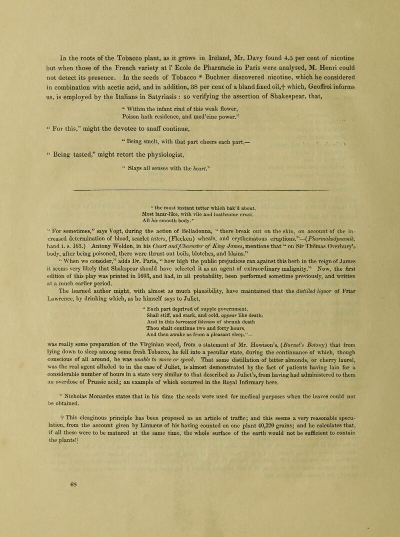 In the roots of the Tobacco plant, as it grows in Ireland, Mr. Davy found 4.5 per cent of nicotine but when those of the French variety at P Ecole de Pharnracie in Paris were analysed, M. Henri could not detect its presence. In the seeds of Tobacco * Buchner discovered nicotine, which he considered in combination with acetic acid, and in addition, 38 per cent of a bland fixed oil,f which, Geoffroi informs us, is employed by the Italians in Satyriasis : so verifying the assertion of Shakespear, that, “ Within the infant rind of this weak flower. Poison hath residence, and med’cine power.” “ For this,” might the devotee to snuff continue, “ Being smelt, with that part cheers each part,— • • • • , “ Being tasted,” might retort the physiologist, “ Slays all senses with the heart. “ the most instant tetter which bak’d about, Most lazar-like, with vile and loathsome crust, All his smooth body. “ For sometimes,” says Vogt, during the action of Belladonna, “ there break out on the skin, on account of the in- creased determination of blood, scarlet tetters, (Flecken) wheals, and erythematous eruptions.”—(Pliarmakodynamik, band i. s. 165.) Antony Weldon, in his Court and'fiharader of King James, mentions that “ on Sir Thomas Overbury’s body, after being poisoned, there were thrust out boils, blotches, and blains.” “ When we consider,” adds Dr. Paris, “ how high the public prejudices ran against this herb in the reign of James it seems very likely that Shakspear should have selected it as an agent of extraordinary malignity.” Now, the first edition of this play was printed in 1603, and had, in all probability, been performed sometime previously, and written at a much earlier period. The learned author might, with almost as much plausibility, have maintained that the distilled liquor of Friar Lawrence, by drinking which, as he himself says to Juliet, “ Each part deprived of supple government. Shall stiff, and stark, and cold, appear like death; And in this borrowed likeness of shrunk death Thou shalt continue two and forty hours, And then awake as from a pleasant sleep,— was really some preparation of the Virginian weed, from a statement of Mr. Howison’s, (Burnet’s Botany) that from lying down to sleep among some fresh Tobacco, he fell into a peculiar state, during the continuance of which, though conscious of all around, he was unable to move or speak. That some distillation of bitter almonds, or cherry laurel, was the real agent alluded to in the case of Juliet, is almost demonstrated by the fact of patients having lain for a considerable number of hours in a state very similar to that described as Juliet’s, from having had administered to them an overdose of Prussic acid; an example of which occurred in the Royal Infirmary here. * Nicholas Monardes states that in his time the seeds were used for medical purposes when the leaves could not be obtained. + This oleaginous principle has been proposed as an article of traffic; and this seems a very reasonable specu- lation, from the account given by Linnaeus of his having counted on one plant 40,320 grains; and he calculates that, if all these were to be matured at the same time, the whole surface of the earth would not be sufficient to contain the plants!]