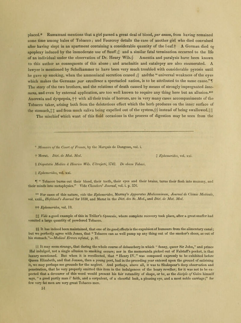 placed.* Ramazzani mentions that a girl passed a great deal of blood, per anum, from having remained some time among bales of Tobacco; and Fourcroy details the case of another girl who died convulsed after having slept in an apartment containing a considerable quantity of the leaf.f A German died Of apoplexy induced by the immoderate use of Snuff and a similar fatal termination occurred to the life of an individual under the observation of Dr. Henry Wils.$ Amentia and paralysis have been known to this author as consequents of this abuse ; and arachnitis and catalepsy are also enumerated. A lawyer is mentioned by Schelhammer to have been very much troubled with considerable pyrosis until he gave up smoking, when the ammoniacal secretion ceased ;|| and the “ universal weakness of the eyes which makes the Germans par excellence a spectacled nation, is to be attributed to the same cause.”H The story of the two brothers, and the relations of death caused by means of strongly impregnated lave- mens, and even by external application, are too well known to require any thing here but an allusion.** Anorexia and dyspepsia, ff with all their train of horrors, are in very many cases accompaniments of the Tobacco taker, arising both from the deleterious effect which the herb produces on the inner surface of the stomach,and from much saliva being expelled out of the system,$$ instead of being swallowed.|| || The mischief which want of this fluid occasions in the process of digestion may be seen from the * Memoirs of the Court of France, by the Marquis de Dangeau, vol. i. ■f Merat. Diet, de Mat. Med. J Ephemerides, vol. xxi. § Disputatio Mcdica a Henrico Wils. Ullrajecti, 1742. De abusu Tabaci. || Ephemerides, vol. xxi. *1 “ Tobacco burns out their blood, their teeth, their eyes and their brains, turns their flesh into mummy, and their minds into metaphysics.” Vide Chambers'1 Journal, vol. i. p. 376. ** For cases of this nature, vide the Ephemerides, Murray’s Apparatus Medicaminum, Journal de Chimic Medicalc, vol. xxiii., Hufeland’s Journal for 1830, and Merat in the Diet, des Sc. Med., and Diet, de Mat. Med. t+ Ephemerides, vol. 19. Vide a good example of this in Triller’s Opuscula, where complete recovery took place, after a great snuffer had vomited a large quantity of powdered Tobacco. §§ It has indeed been maintained, that one of its good effects is the expulsion of humours from the alimentary canal; but w’e perfectly agree with Jones, that “ Tobacco can as well pump up any thing out of the smoker’s shoes, as out of his stomach.”—Medical Errors refuted, p. 91. || || It may seem strange, that during the whole course of debauchery in which “ funny, queer Sir John,” and prince Hal indulged, not a single allusion to smoking occurs; nor in the memoranda picked out of Falstaff’s pocket, is that luxury mentioned. But when it is recollected, that “ Henry IV.” was composed expressly to be exhibited before Queen Elizabeth, and that Jonson, then a young poet, had in the preceding year entered upon the ground of satirising it, we may perhaps see grounds for the neglect. And perhaps, above all, it was to Shakspear’s deep observation and penetration, that he very properly omitted this item in the indulgences of the hoary reveller; for it was not to be ex- pected that a devourer of this weed would present his fair rotundity of shape, or be, as the disciple of Galen himself says, “ a good portly man i’ faith, and a corpulent, of a cheerful look, a pleasing eye, and a most noble carriage;” for few very fat men are very great Tobacco men.