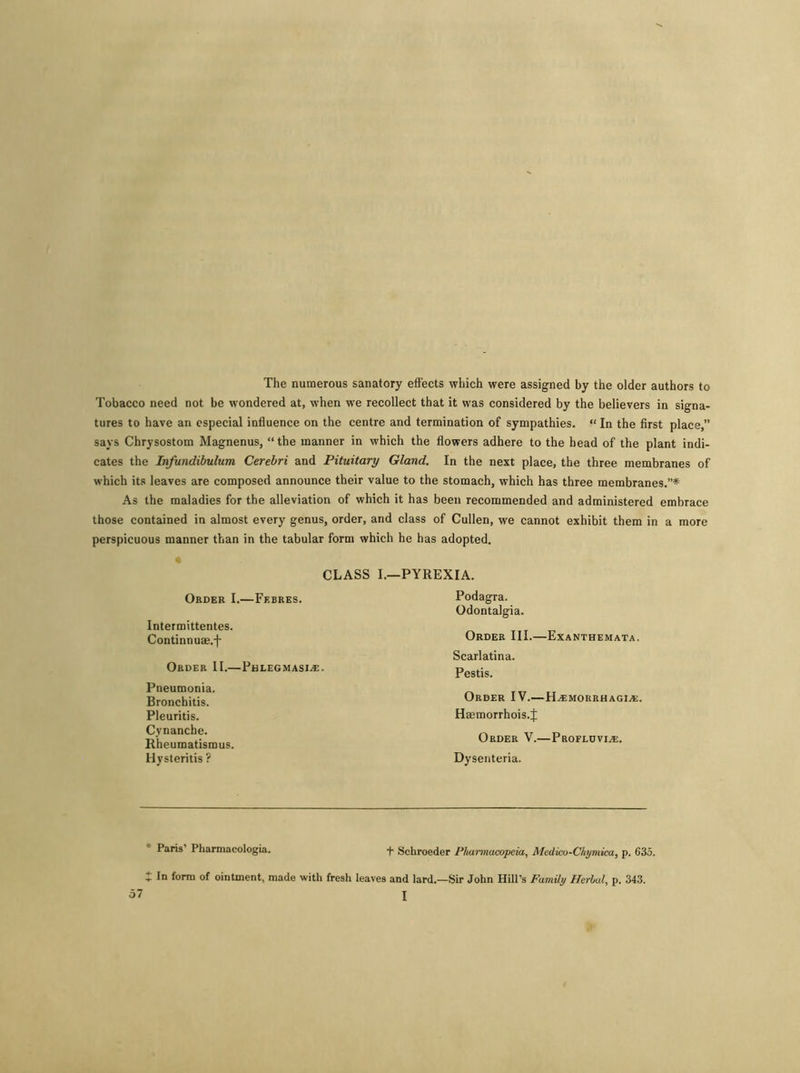 The numerous sanatory effects which were assigned by the older authors to Tobacco need not be wondered at, when we recollect that it was considered by the believers in signa- tures to have an especial influence on the centre and termination of sympathies. “ In the first place,” says Chrysostom Magnenus, “the manner in which the flowers adhere to the head of the plant indi- cates the Infundibulum Cerebri and Pituitary Gland. In the next place, the three membranes of which its leaves are composed announce their value to the stomach, which has three membranes.”* As the maladies for the alleviation of which it has been recommended and administered embrace those contained in almost every genus, order, and class of Cullen, we cannot exhibit them in a more perspicuous manner than in the tabular form which he has adopted. CLASS I.—PYREXIA. Order I.—Febres. Intermittentes. Continnuse.-)- Order II.—Phlegmasia. Pneumonia. Bronchitis. Pleuritis. Cynanche. Rheumatismus. Hysteritis ? Podagra. Odontalgia. Order III.—Exanthemata. Scarlatina. Pestis. Order IV.—Hamorrhagia. Hffimorrhois.J Order V.—Proflovia. Dysenteria. * Paris’ Pharniacologia. + Schroeder Pharmacopeia, Medico-Chymica, p. 635. In form of ointment, made with fresh leaves and lard.—Sir John Hill’s Family Herbal, p. 343.