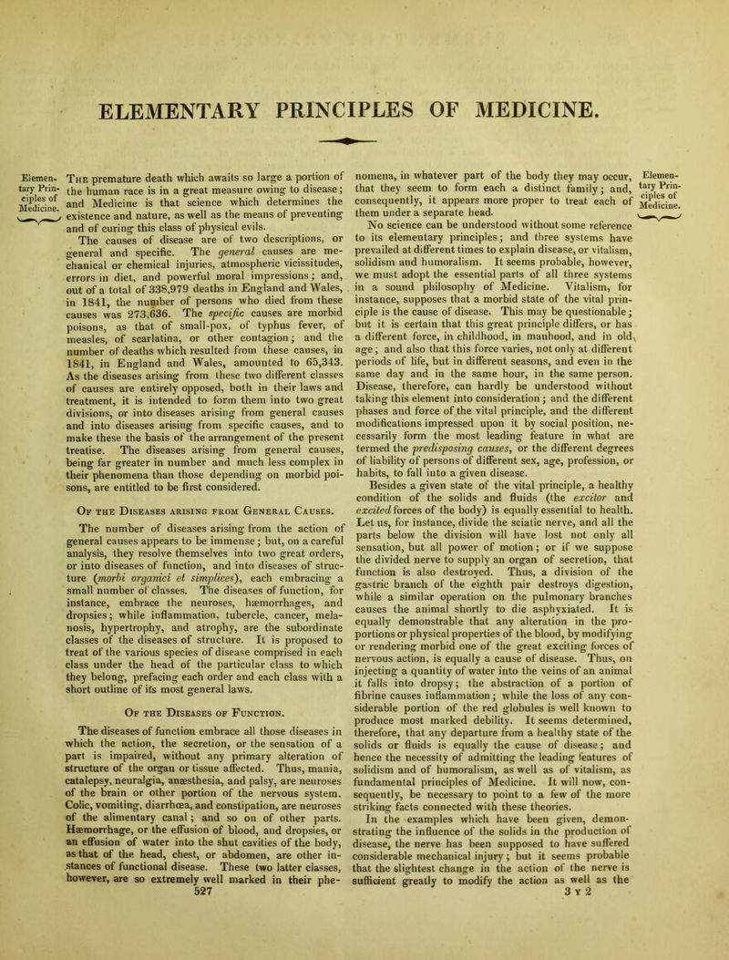 ELEMENTARY PRINCIPLES OF MEDICINE. Elemen- The premature death which awaits so large a portion of tary Prin- human race is in a great measure owing to disease; Medicine anrl Medicine is that science which determines the ' existence and nature, as well as the means of preventing and of curing this class of physical evils. The causes of disease are of two descriptions, or general and specific. The general causes are me- chanical or chemical injuries, atmospheric vicissitudes, errors in diet, and powerful moral impressions ; and, out of a total of 338,979 deaths in England and Wales, in 1841, the number of persons who died from these causes was 273,636. The specific causes are morbid poisons, as that of small-pox, of typhus fever, of measles, of scarlatina, or other contagion; and the number of deaths which resulted from these causes, in 1841, in England and Wales, amounted to 65,343. As the diseases arising from these two different classes of causes are entirely opposed, both in their laws and treatment, it is intended to form them into two great divisions, or into diseases arising from general causes and into diseases arising from specific causes, and to make these the basis of the arrangement of the present treatise. The diseases arising from general causes, being far greater in number and much less complex in their phenomena than those depending on morbid poi- sons, are entitled to be first considered. Or the Diseases arising from General Causes. The number of diseases arising from the action of general causes appears to be immense; but, on a careful analysis, they resolve themselves into two great orders, or into diseases of function, and into diseases of struc- ture (morbi organici et simplices), each embracing a small number of classes. The diseases of function, for instance, embrace the neuroses, haemorrhages, and dropsies; while inflammation, tubercle, cancer, mela- nosis, hypertrophy, and atrophy, are the subordinate classes of the diseases of structure. It is proposed to treat of the various species of disease comprised in each class under the head of the particular class to which they belong, prefacing each order and each class with a short outline of ifs most general laws. Of the Diseases of Function. The diseases of function embrace all those diseases in which the action, the secretion, or the sensation of a part is impaired, without any primary alteration of structure of the organ or tissue affected. Thus, mania, catalepsy, neuralgia, anaesthesia, and palsy, are neuroses of the brain or other portion of the nervous system. Colic, vomiting, diarrhoea, and constipation, are neuroses of the alimentary canal; and so on of other parts. Haemorrhage, or the effusion of blood, and dropsies, or an effusion of water into the shut cavities of the body, as that of the head, chest, or abdomen, are other in- stances of functional disease. These two latter classes, however, are so extremely well marked in their phe- 527 nomena, in whatever part of the body they may occur, Elemen- that they seem to form each a distinct family; and, taryPrin- consequently, it appears more proper to treat each of Medicine, them under a separate head. , r _ * No science can be understood without some reference to its elementary principles; and three systems have prevailed at different times to explain disease, or vitalism, solidism and humoralism. It seems probable, however, we must adopt the essential parts of all three systems in a sound philosophy of Medicine. Vitalism, for instance, supposes that a morbid state of the vital prin- ciple is the cause of disease. This may be questionable; but it is certain that this great principle differs, or has a different force, in childhood, in manhood, and in old age; and also that this force varies, not only at different periods of life, but in different seasons, and even in the same day and in the same hour, in the same person. Disease, therefore, can hardly be understood without taking this element into consideration; and the different phases and force of the vital principle, and the different modifications impressed upon it by social position, ne- cessarily form the most leading feature in what are termed the predisposing causes, or the different degrees of liability of persons of different sex, age, profession, or habits, to fall into a given disease. Besides a given state of the vital principle, a healthy condition of the solids and fluids (the excitor and excited forces of the body) is equally essential to health. Let us, for instance, divide the sciatic nerve, and all the parts below the division will have lost not only all sensation, but all power of motion; or if we suppose the divided nerve to supply an organ of secretion, that function is also destroyed. Thus, a division of the gastric branch of the eighth pair destroys digestion, while a similar operation on the pulmonary branches causes the animal shortly to die asphyxiated. It is equally demonstrable that any alteration in the pro- portions or physical properties of the blood, by modifying or rendering morbid one of the great exciting forces of nervous action, is equally a cause of disease. Thus, on injecting a quantity of water into the veins of an animal it falls into dropsy; the abstraction of a portion of fibrine causes inflammation; while the loss of any con- siderable portion of the red globules is well known to produce most marked debility. It seems determined, therefore, that any departure from a healthy state of the solids or fluids is equally the cause of disease; and hence the necessity of admitting the leading features of solidism and of humoralism, as well as of vitalism, as fundamental principles of Medicine. It will now, con- sequently, be necessary to point to a few of the more striking facts connected with these theories. In the examples which have been given, demon- strating the influence of the solids in the production of disease, the nerve has been supposed to have suffered considerable mechanical injury; but it seems probable that the slightest change in the action of the nerve is sufficient greatly to modify the action as well as the 3 Y 2